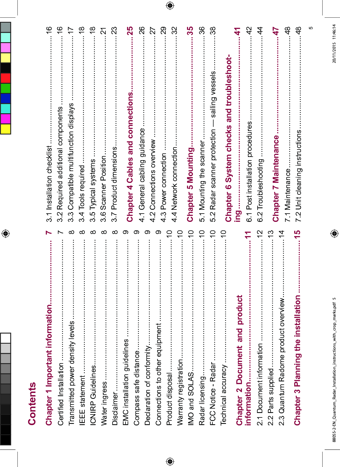 &RQWHQWV&KDSWHU ,PSRUWDQW LQIRUPDWLRQ &HUWL¿HG ,QVWDOODWLRQ 7UDQVPLWWHG SRZHU GHQVLW\ OHYHOV ,((( VWDWHPHQW ,&1,53 *XLGHOLQHV :DWHU LQJUHVV 'LVFODLPHU (0& LQVWDOODWLRQ JXLGHOLQHV &RPSDVV VDIH GLVWDQFH 'HFODUDWLRQ RI FRQIRUPLW\ &RQQHFWLRQV WR RWKHU HTXLSPHQW 3URGXFW GLVSRVDO :DUUDQW\ UHJLVWUDWLRQ ,02 DQG 62/$6 5DGDU OLFHQVLQJ )&& 1RWLFH 5DGDU 7HFKQLFDO DFFXUDF\ &KDSWHU 'RFXPHQW DQG SURGXFWLQIRUPDWLRQ 'RFXPHQW LQIRUPDWLRQ 3DUWV VXSSOLHG 4XDQWXP 5DGRPH SURGXFW RYHUYLHZ &KDSWHU 3ODQQLQJ WKH LQVWDOODWLRQ ,QVWDOODWLRQ FKHFNOLVW 5HTXLUHG DGGLWLRQDO FRPSRQHQWV &RPSDWLEOH PXOWLIXQFWLRQ GLVSOD\V 7RROV UHTXLUHG 7\SLFDO V\VWHPV 6FDQQHU 3RVLWLRQ 3URGXFW GLPHQVLRQV &KDSWHU &DEOHV DQG FRQQHFWLRQV *HQHUDO FDEOLQJ JXLGDQFH &RQQHFWLRQV RYHUYLHZ 3RZHU FRQQHFWLRQ 1HWZRUN FRQQHFWLRQ &KDSWHU 0RXQWLQJ 0RXQWLQJ WKH VFDQQHU 5DGDU VFDQQHU SURWHFWLRQ ² VDLOLQJ YHVVHOV &KDSWHU 6\VWHP FKHFNV DQG WURXEOHVKRRWLQJ 3RVW LQVWDOODWLRQ SURFHGXUHV 7URXEOHVKRRWLQJ &KDSWHU 0DLQWHQDQFH 0DLQWHQDQFH 8QLW FOHDQLQJ LQVWUXFWLRQV 88055-2-EN_Quantum_Radar_Installation_instructions_with_crop_marks.pdf 5 20/11/2015 11:46:14