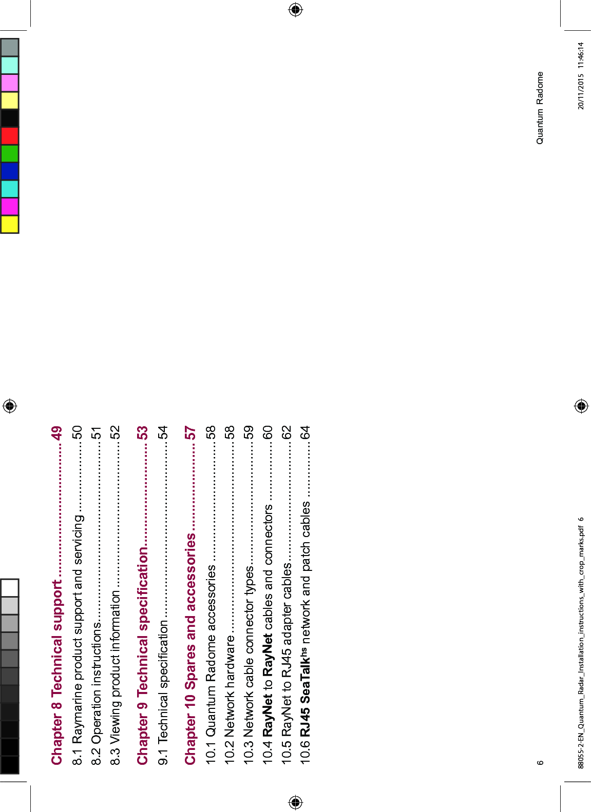 &KDSWHU 7HFKQLFDO VXSSRUW 5D\PDULQH SURGXFW VXSSRUW DQG VHUYLFLQJ 2SHUDWLRQ LQVWUXFWLRQV 9LHZLQJ SURGXFW LQIRUPDWLRQ &KDSWHU 7HFKQLFDO VSHFL¿FDWLRQ 7HFKQLFDO VSHFL¿FDWLRQ &KDSWHU 6SDUHV DQG DFFHVVRULHV 4XDQWXP 5DGRPH DFFHVVRULHV 1HWZRUN KDUGZDUH 1HWZRUN FDEOH FRQQHFWRU W\SHV 5D\1HW WR 5D\1HW FDEOHV DQG FRQQHFWRUV 5D\1HW WR 5- DGDSWHU FDEOHV 5- 6HD7DONKV QHWZRUN DQG SDWFK FDEOHV 4XDQWXP 5DGRPH88055-2-EN_Quantum_Radar_Installation_instructions_with_crop_marks.pdf 6 20/11/2015 11:46:14