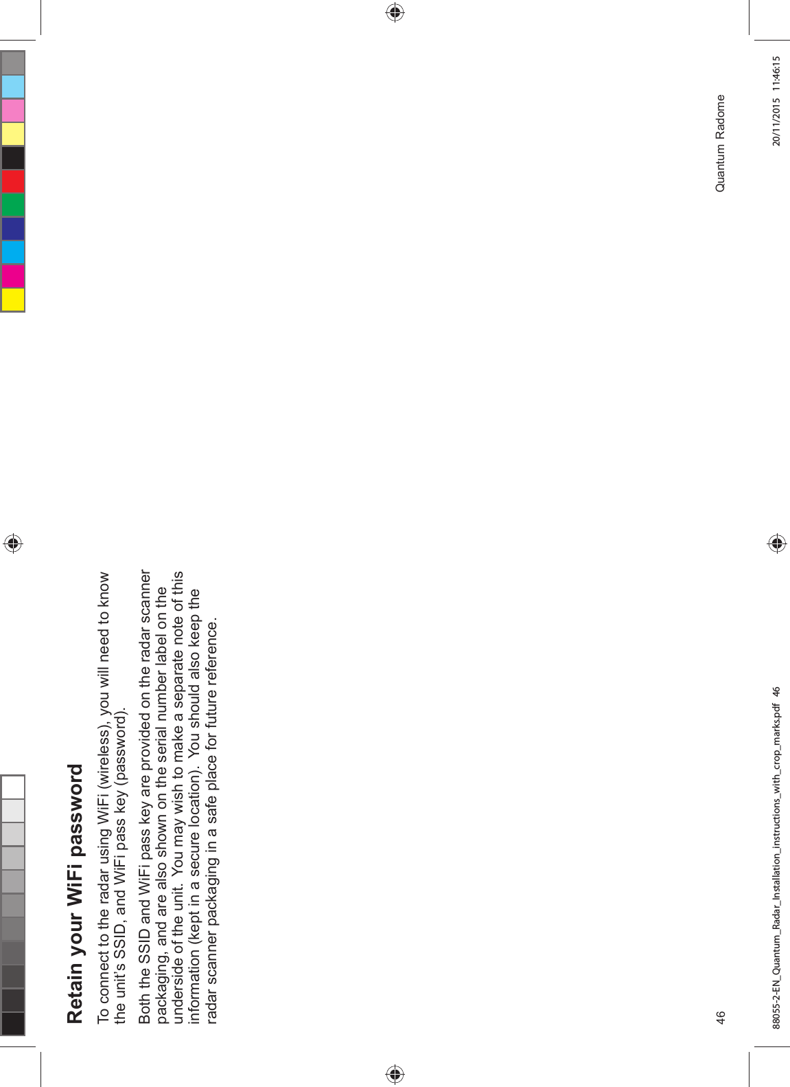 5HWDLQ \RXU :L)L SDVVZRUG7R FRQQHFW WR WKH UDGDU XVLQJ :L)L ZLUHOHVV \RX ZLOO QHHG WR NQRZWKH XQLW¶V 66,' DQG :L)L SDVV NH\ SDVVZRUG%RWK WKH 66,' DQG :L)L SDVV NH\ DUH SURYLGHG RQ WKH UDGDU VFDQQHUSDFNDJLQJ DQG DUH DOVR VKRZQ RQ WKH VHULDO QXPEHU ODEHO RQ WKHXQGHUVLGH RI WKH XQLW <RX PD\ ZLVK WR PDNH D VHSDUDWH QRWH RI WKLVLQIRUPDWLRQ NHSW LQ D VHFXUH ORFDWLRQ <RX VKRXOG DOVR NHHS WKHUDGDU VFDQQHU SDFNDJLQJ LQ D VDIH SODFH IRU IXWXUH UHIHUHQFH 4XDQWXP 5DGRPH88055-2-EN_Quantum_Radar_Installation_instructions_with_crop_marks.pdf 46 20/11/2015 11:46:15