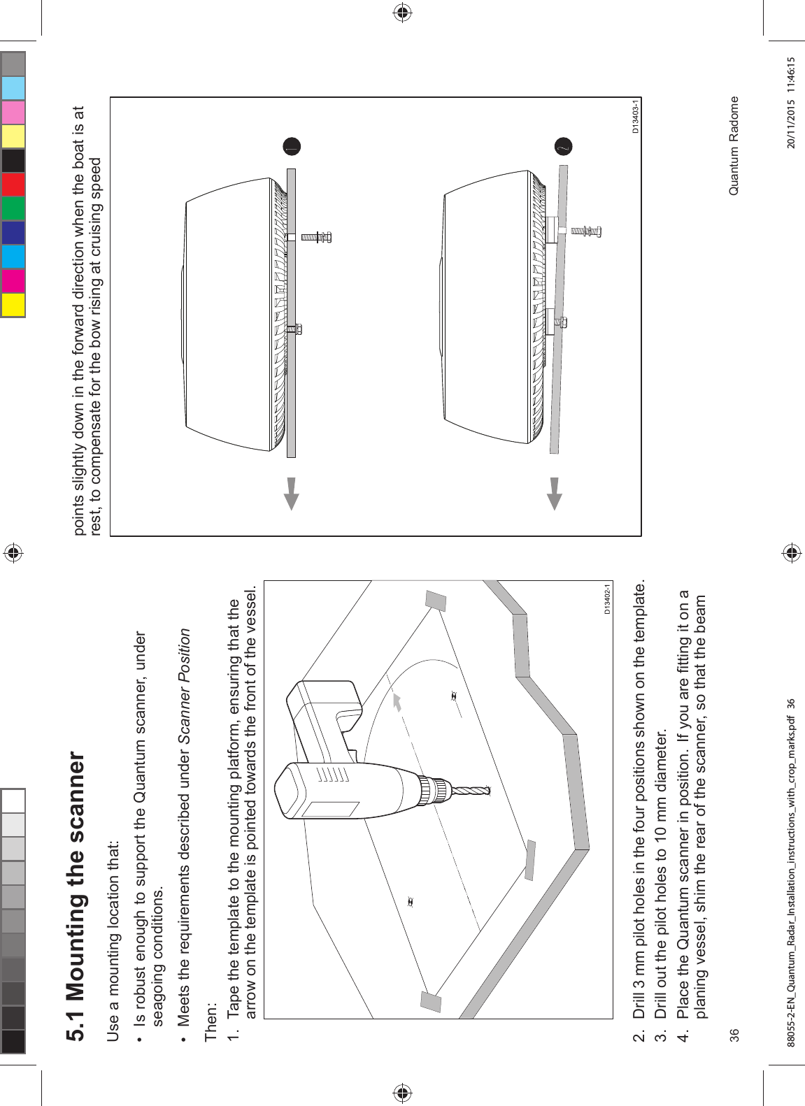 0RXQWLQJ WKH VFDQQHU8VH D PRXQWLQJ ORFDWLRQ WKDW ,V UREXVW HQRXJK WR VXSSRUW WKH 4XDQWXP VFDQQHU XQGHUVHDJRLQJ FRQGLWLRQV 0HHWV WKH UHTXLUHPHQWV GHVFULEHG XQGHU 6FDQQHU 3RVLWLRQ7KHQ 7DSH WKH WHPSODWH WR WKH PRXQWLQJ SODWIRUP HQVXULQJ WKDW WKHDUURZ RQ WKH WHPSODWH LV SRLQWHG WRZDUGV WKH IURQW RI WKH YHVVHO 'ULOO PP SLORW KROHV LQ WKH IRXU SRVLWLRQV VKRZQ RQ WKH WHPSODWH 'ULOO RXW WKH SLORW KROHV WR PP GLDPHWHU 3ODFH WKH 4XDQWXP VFDQQHU LQ SRVLWLRQ ,I \RX DUH ¿WWLQJ LW RQ DSODQLQJ YHVVHO VKLP WKH UHDU RI WKH VFDQQHU VR WKDW WKH EHDPSRLQWV VOLJKWO\ GRZQ LQ WKH IRUZDUG GLUHFWLRQ ZKHQ WKH ERDW LV DWUHVW WR FRPSHQVDWH IRU WKH ERZ ULVLQJ DW FUXLVLQJ VSHHG12 4XDQWXP 5DGRPH88055-2-EN_Quantum_Radar_Installation_instructions_with_crop_marks.pdf 36 20/11/2015 11:46:15