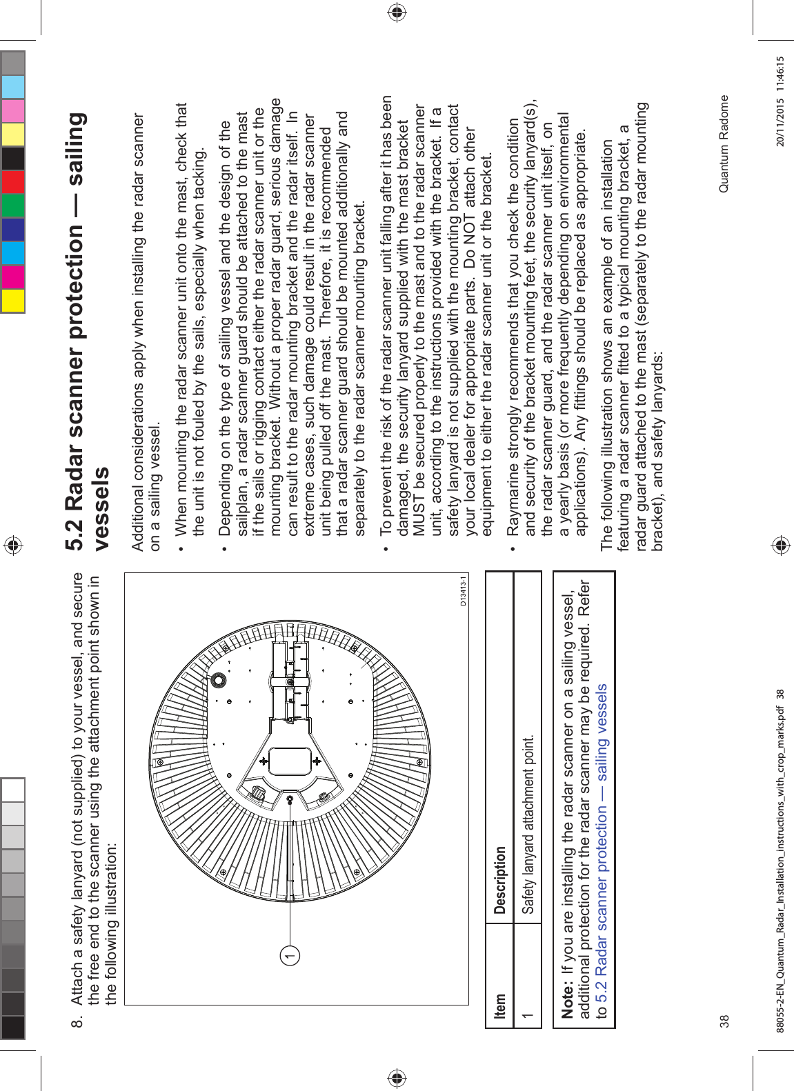  $WWDFK D VDIHW\ ODQ\DUG QRW VXSSOLHG WR \RXU YHVVHO DQG VHFXUHWKH IUHH HQG WR WKH VFDQQHU XVLQJ WKH DWWDFKPHQW SRLQW VKRZQ LQWKH IROORZLQJ LOOXVWUDWLRQ,WHP 'HVFULSWLRQ6DIHW\ ODQ\DUG DWWDFKPHQW SRLQW1RWH ,I \RX DUH LQVWDOOLQJ WKH UDGDU VFDQQHU RQ D VDLOLQJ YHVVHODGGLWLRQDO SURWHFWLRQ IRU WKH UDGDU VFDQQHU PD\ EH UHTXLUHG 5HIHUWR 5DGDU VFDQQHU SURWHFWLRQ ² VDLOLQJ YHVVHOV 5DGDU VFDQQHU SURWHFWLRQ ² VDLOLQJYHVVHOV$GGLWLRQDO FRQVLGHUDWLRQV DSSO\ ZKHQ LQVWDOOLQJ WKH UDGDU VFDQQHURQ D VDLOLQJ YHVVHO :KHQ PRXQWLQJ WKH UDGDU VFDQQHU XQLW RQWR WKH PDVW FKHFN WKDWWKH XQLW LV QRW IRXOHG E\ WKH VDLOV HVSHFLDOO\ ZKHQ WDFNLQJ 'HSHQGLQJ RQ WKH W\SH RI VDLOLQJ YHVVHO DQG WKH GHVLJQ RI WKHVDLOSODQ D UDGDU VFDQQHU JXDUG VKRXOG EH DWWDFKHG WR WKH PDVWLI WKH VDLOV RU ULJJLQJ FRQWDFW HLWKHU WKH UDGDU VFDQQHU XQLW RU WKHPRXQWLQJ EUDFNHW :LWKRXW D SURSHU UDGDU JXDUG VHULRXV GDPDJHFDQ UHVXOW WR WKH UDGDU PRXQWLQJ EUDFNHW DQG WKH UDGDU LWVHOI ,QH[WUHPH FDVHV VXFK GDPDJH FRXOG UHVXOW LQ WKH UDGDU VFDQQHUXQLW EHLQJ SXOOHG RII WKH PDVW 7KHUHIRUH LW LV UHFRPPHQGHGWKDW D UDGDU VFDQQHU JXDUG VKRXOG EH PRXQWHG DGGLWLRQDOO\ DQGVHSDUDWHO\ WR WKH UDGDU VFDQQHU PRXQWLQJ EUDFNHW 7R SUHYHQW WKH ULVN RI WKH UDGDU VFDQQHU XQLW IDOOLQJ DIWHU LW KDV EHHQGDPDJHG WKH VHFXULW\ ODQ\DUG VXSSOLHG ZLWK WKH PDVW EUDFNHW0867 EH VHFXUHG SURSHUO\ WR WKH PDVW DQG WR WKH UDGDU VFDQQHUXQLW DFFRUGLQJ WR WKH LQVWUXFWLRQV SURYLGHG ZLWK WKH EUDFNHW ,I DVDIHW\ ODQ\DUG LV QRW VXSSOLHG ZLWK WKH PRXQWLQJ EUDFNHW FRQWDFW\RXU ORFDO GHDOHU IRU DSSURSULDWH SDUWV 'R 127 DWWDFK RWKHUHTXLSPHQW WR HLWKHU WKH UDGDU VFDQQHU XQLW RU WKH EUDFNHW 5D\PDULQH VWURQJO\ UHFRPPHQGV WKDW \RX FKHFN WKH FRQGLWLRQDQG VHFXULW\ RI WKH EUDFNHW PRXQWLQJ IHHW WKH VHFXULW\ ODQ\DUGVWKH UDGDU VFDQQHU JXDUG DQG WKH UDGDU VFDQQHU XQLW LWVHOI RQD \HDUO\ EDVLV RU PRUH IUHTXHQWO\ GHSHQGLQJ RQ HQYLURQPHQWDODSSOLFDWLRQV $Q\ ¿WWLQJV VKRXOG EH UHSODFHG DV DSSURSULDWH7KH IROORZLQJ LOOXVWUDWLRQ VKRZV DQ H[DPSOH RI DQ LQVWDOODWLRQIHDWXULQJ D UDGDU VFDQQHU ¿WWHG WR D W\SLFDO PRXQWLQJ EUDFNHW DUDGDU JXDUG DWWDFKHG WR WKH PDVW VHSDUDWHO\ WR WKH UDGDU PRXQWLQJEUDFNHW DQG VDIHW\ ODQ\DUGV 4XDQWXP 5DGRPH88055-2-EN_Quantum_Radar_Installation_instructions_with_crop_marks.pdf 38 20/11/2015 11:46:15