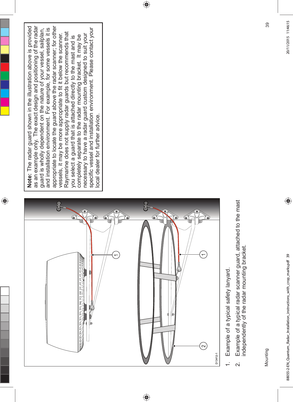  ([DPSOH RI D W\SLFDO VDIHW\ ODQ\DUG ([DPSOH RI D W\SLFDO UDGDU VFDQQHU JXDUG DWWDFKHG WR WKH PDVWLQGHSHQGHQWO\ RI WKH UDGDU PRXQWLQJ EUDFNHW1RWH 7KH UDGDU JXDUG VKRZQ LQ WKH LOOXVWUDWLRQ DERYH LV SURYLGHGDV DQ H[DPSOH RQO\ 7KH H[DFW GHVLJQ DQG SRVLWLRQLQJ RI WKH UDGDUJXDUG LV ZKROO\ GHSHQGHQW RQ WKH QDWXUH RI \RXU YHVVHO VDLOSODQDQG LQVWDOODWLRQ HQYLURQPHQW )RU H[DPSOH IRU VRPH YHVVHOV LW LVDSSURSULDWH WR ORFDWH WKH JXDUG DERYH WKH UDGDU VFDQQHU IRU RWKHUYHVVHOV LW PD\ EH PRUH DSSURSULDWH WR ¿W LW EHORZ WKH VFDQQHU5D\PDULQH GRHV QRW VXSSO\ UDGDU JXDUGV EXW UHFRPPHQGV WKDW\RX VHOHFW D JXDUG WKDW LV DWWDFKHG GLUHFWO\ WR WKH PDVW DQG LVFRPSOHWHO\ VHSDUDWH WR WKH UDGDU PRXQWLQJ EUDFNHW ,W PD\ EHQHFHVVDU\ WR KDYH D UDGDU JXDUG FXVWRP GHVLJQHG WR VXLW \RXUVSHFL¿F YHVVHO DQG LQVWDOODWLRQ HQYLURQPHQW 3OHDVH FRQWDFW \RXUORFDO GHDOHU IRU IXUWKHU DGYLFH0RXQWLQJ 88055-2-EN_Quantum_Radar_Installation_instructions_with_crop_marks.pdf 39 20/11/2015 11:46:15