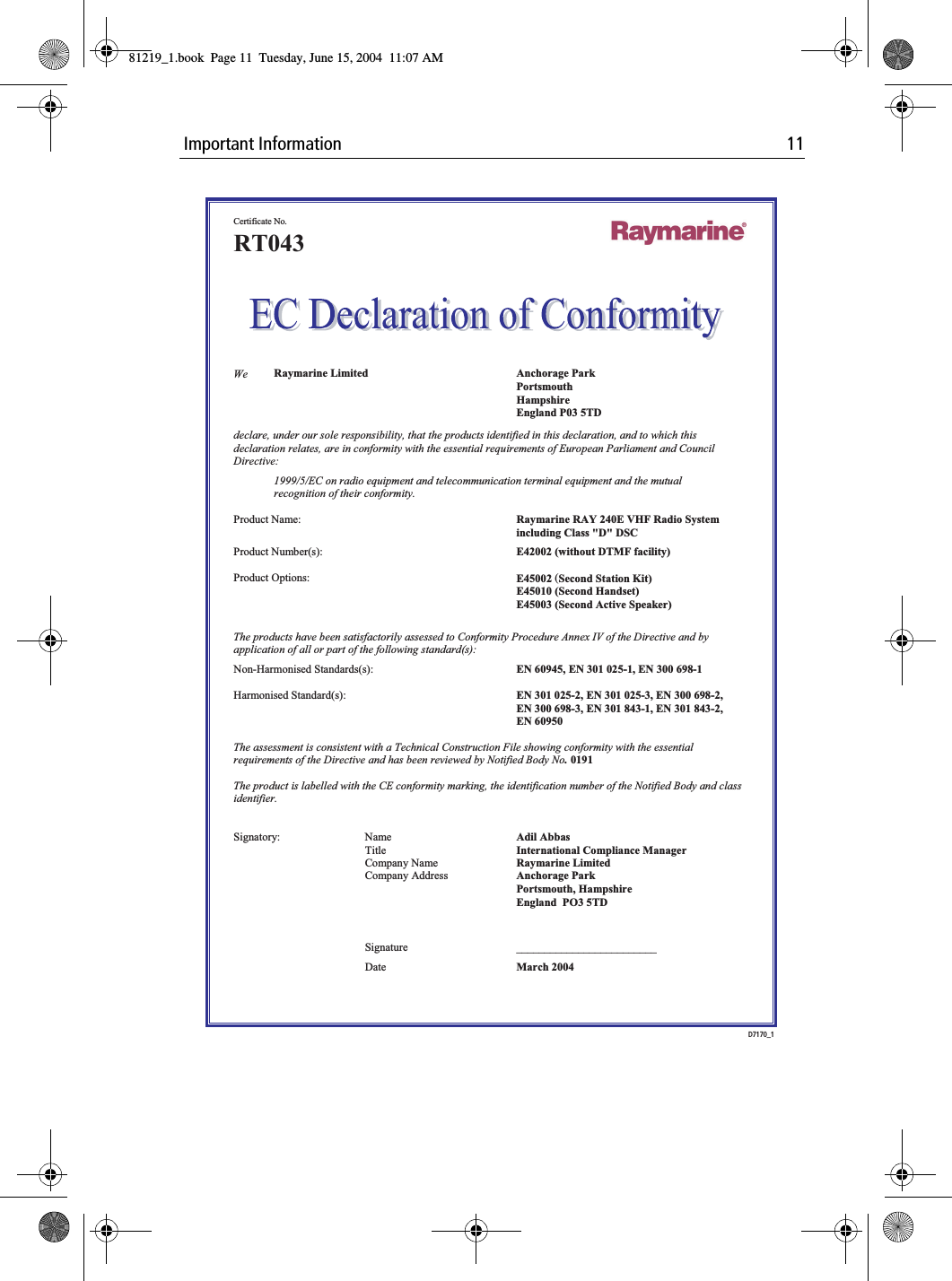  Important Information 11                Certificate No. RT043    We  Raymarine Limited  Anchorage Park  Portsmouth  Hampshire   England P03 5TD declare, under our sole responsibility, that the products identified in this declaration, and to which this declaration relates, are in conformity with the essential requirements of European Parliament and Council Directive: 1999/5/EC on radio equipment and telecommunication terminal equipment and the mutual recognition of their conformity.  Product Name:  Raymarine RAY 240E VHF Radio System  including Class "D" DSC Product Number(s):  E42002 (without DTMF facility)     Product Options:  E45002 (Second Station Kit)  E45010 (Second Handset)     E45003 (Second Active Speaker)  The products have been satisfactorily assessed to Conformity Procedure Annex IV of the Directive and by application of all or part of the following standard(s): Non-Harmonised Standards(s):  EN 60945, EN 301 025-1, EN 300 698-1    Harmonised Standard(s):  EN 301 025-2, EN 301 025-3, EN 300 698-2,   EN 300 698-3, EN 301 843-1, EN 301 843-2,   EN 60950    The assessment is consistent with a Technical Construction File showing conformity with the essential requirements of the Directive and has been reviewed by Notified Body No. 0191  The product is labelled with the CE conformity marking, the identification number of the Notified Body and class identifier.   Signatory: Name  Adil Abbas   Title  International Compliance Manager   Company Name  Raymarine Limited   Company Address  Anchorage Park  Portsmouth, Hampshire   England  PO3 5TD      Signature _________________________  Date  March 2004 D7170_181219_1.book  Page 11  Tuesday, June 15, 2004  11:07 AM