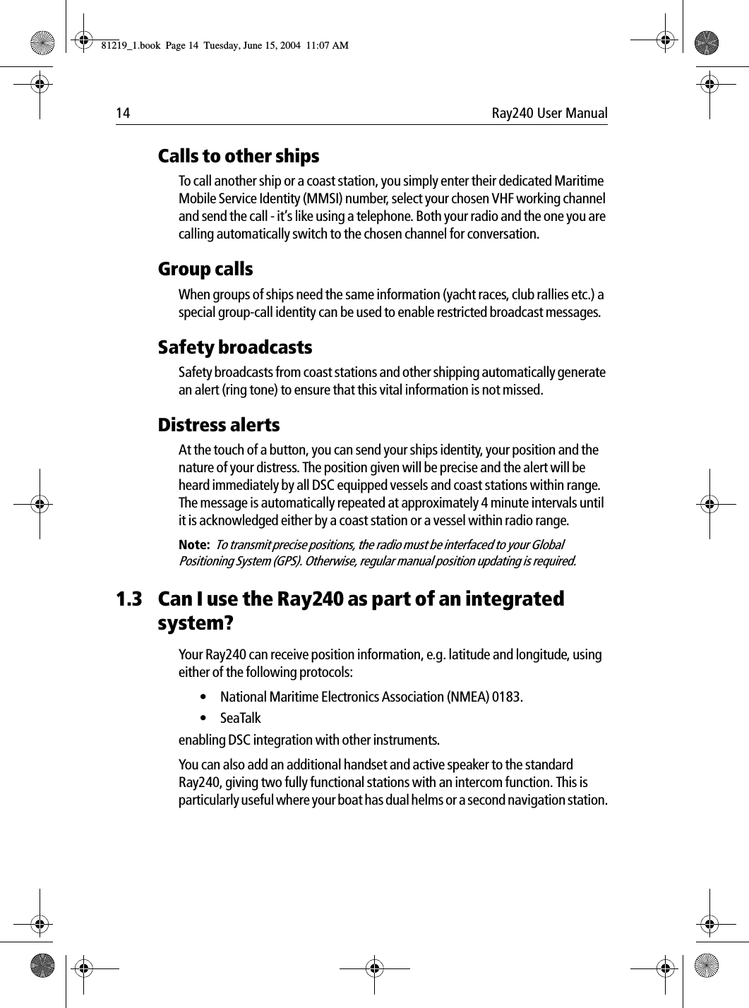 14 Ray240 User ManualCalls to other shipsTo call another ship or a coast station, you simply enter their dedicated Maritime Mobile Service Identity (MMSI) number, select your chosen VHF working channel and send the call - it&rsquo;s like using a telephone. Both your radio and the one you are calling automatically switch to the chosen channel for conversation.Group callsWhen groups of ships need the same information (yacht races, club rallies etc.) a special group-call identity can be used to enable restricted broadcast messages.Safety broadcastsSafety broadcasts from coast stations and other shipping automatically generate an alert (ring tone) to ensure that this vital information is not missed.Distress alertsAt the touch of a button, you can send your ships identity, your position and the nature of your distress. The position given will be precise and the alert will be heard immediately by all DSC equipped vessels and coast stations within range. The message is automatically repeated at approximately 4 minute intervals until it is acknowledged either by a coast station or a vessel within radio range.Note:  To transmit precise positions, the radio must be interfaced to your Global Positioning System (GPS). Otherwise, regular manual position updating is required.1.3 Can I use the Ray240 as part of an integrated system?Your Ray240 can receive position information, e.g. latitude and longitude, using either of the following protocols:&bull; National Maritime Electronics Association (NMEA) 0183.&bull; SeaTalk enabling DSC integration with other instruments.You can also add an additional handset and active speaker to the standard Ray240, giving two fully functional stations with an intercom function. This is particularly useful where your boat has dual helms or a second navigation station.81219_1.book  Page 14  Tuesday, June 15, 2004  11:07 AM