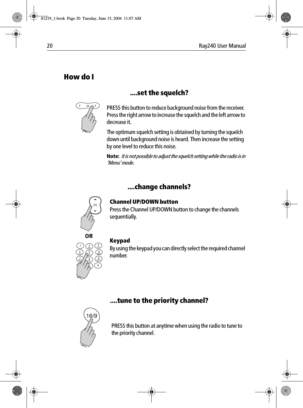 20 Ray240 User ManualHow do I....set the squelch?             PRESS this button to reduce background noise from the receiver. Press the right arrow to increase the squelch and the left arrow to decrease it. The optimum squelch setting is obtained by turning the squelch down until background noise is heard. Then increase the setting by one level to reduce this noise.Note:  It is not possible to adjust the squelch setting while the radio is in &lsquo;Menu&rsquo; mode.....change channels?             Channel UP/DOWN buttonPress the Channel UP/DOWN button to change the channels sequentially.KeypadBy using the keypad you can directly select the required channel number.....tune to the priority channel?             PRESS this button at anytime when using the radio to tune to the priority channel.D6746_1ORD6747_1D6744_181219_1.book  Page 20  Tuesday, June 15, 2004  11:07 AM