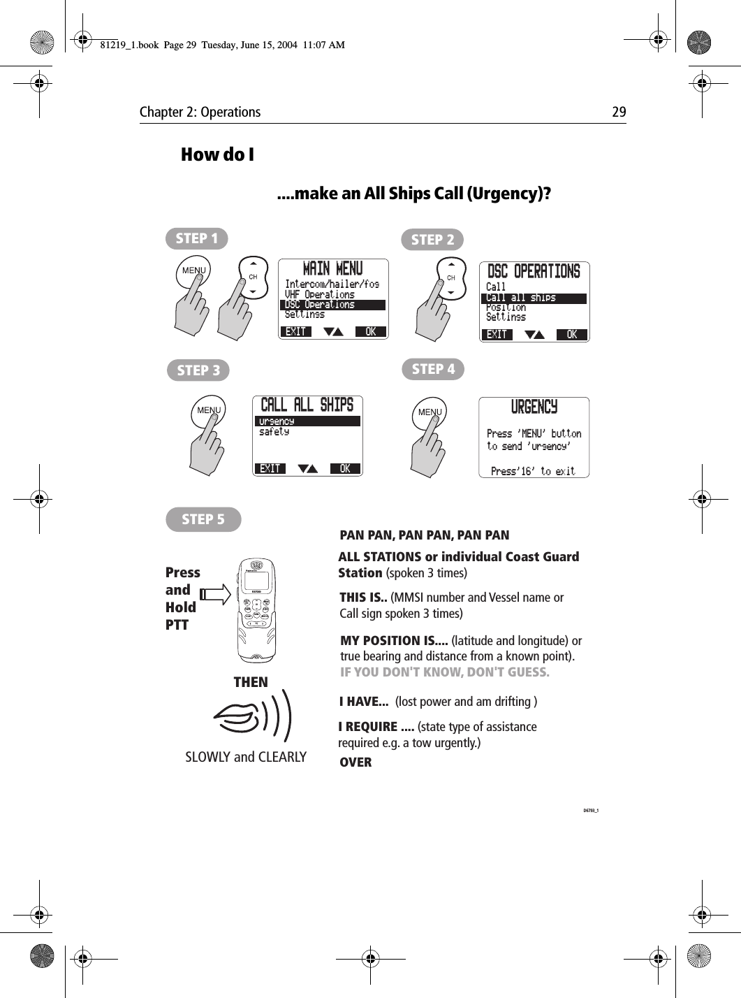 Chapter 2: Operations 29How do I....make an All Ships Call (Urgency)?            STEP 5SLOWLY and CLEARLY PressandHold PTTTHENLAST/WX MENUOKMEMSQWATCH12ABC5JKL8TUV0*6MNO4GHI7PQRS9WXYZ3DEFSCAN16/9 1/25CHRAY240PAN PAN, PAN PAN, PAN PANMY POSITION IS.... (latitude and longitude) or true bearing and distance from a known point).IF YOU DON'T KNOW, DON'T GUESS.I HAVE...  (lost power and am drifting )I REQUIRE .... (state type of assistance required e.g. a tow urgently.)OVER ALL STATIONS or individual Coast Guard Station (spoken 3 times)THIS IS.. (MMSI number and Vessel name or Call sign spoken 3 times)D6793_1STEP 2STEP 3 STEP 4STEP 1MAIN MENUEXITSettingsDSC OperationsVHF OperationsOKIntercom/hailer/fog DSC OPERATIONSEXITSettingsPositionCall all shipsOKCallCALL ALL SHIPSEXITsafetyOKurgencyURGENCYPress'16' to exitPress 'MENU' buttonto send 'urgency'81219_1.book  Page 29  Tuesday, June 15, 2004  11:07 AM