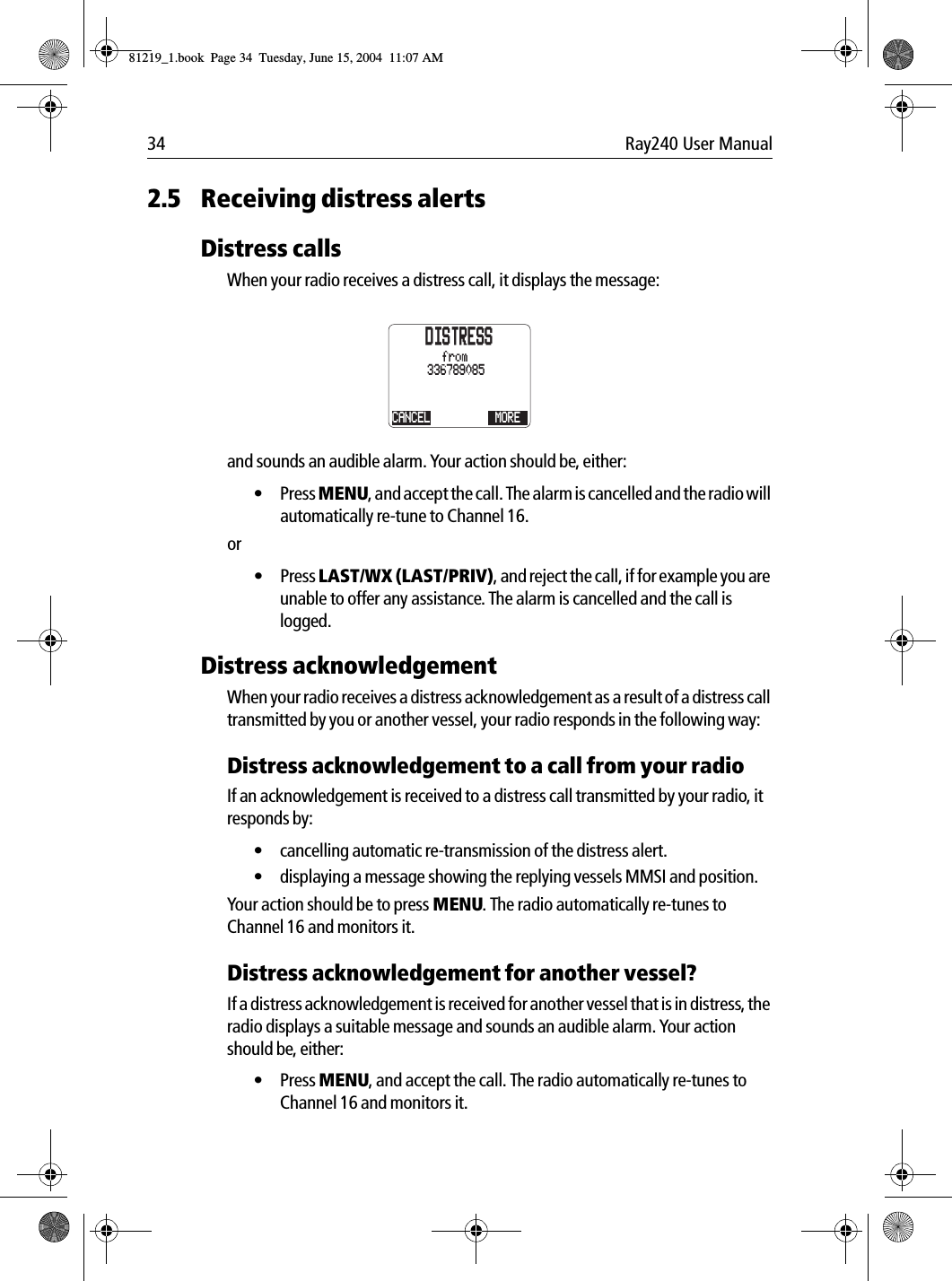 34 Ray240 User Manual2.5 Receiving distress alertsDistress callsWhen your radio receives a distress call, it displays the message:             and sounds an audible alarm. Your action should be, either:&bull; Press MENU, and accept the call. The alarm is cancelled and the radio will automatically re-tune to Channel 16.or&bull; Press LAST/WX (LAST/PRIV), and reject the call, if for example you are unable to offer any assistance. The alarm is cancelled and the call is logged.Distress acknowledgementWhen your radio receives a distress acknowledgement as a result of a distress call transmitted by you or another vessel, your radio responds in the following way:Distress acknowledgement to a call from your radioIf an acknowledgement is received to a distress call transmitted by your radio, it responds by:&bull; cancelling automatic re-transmission of the distress alert.&bull; displaying a message showing the replying vessels MMSI and position.Your action should be to press MENU. The radio automatically re-tunes to Channel 16 and monitors it.Distress acknowledgement for another vessel?If a distress acknowledgement is received for another vessel that is in distress, the radio displays a suitable message and sounds an audible alarm. Your action should be, either: &bull; Press MENU, and accept the call. The radio automatically re-tunes to Channel 16 and monitors it.DISTRESSCANCEL336789085MOREfrom81219_1.book  Page 34  Tuesday, June 15, 2004  11:07 AM