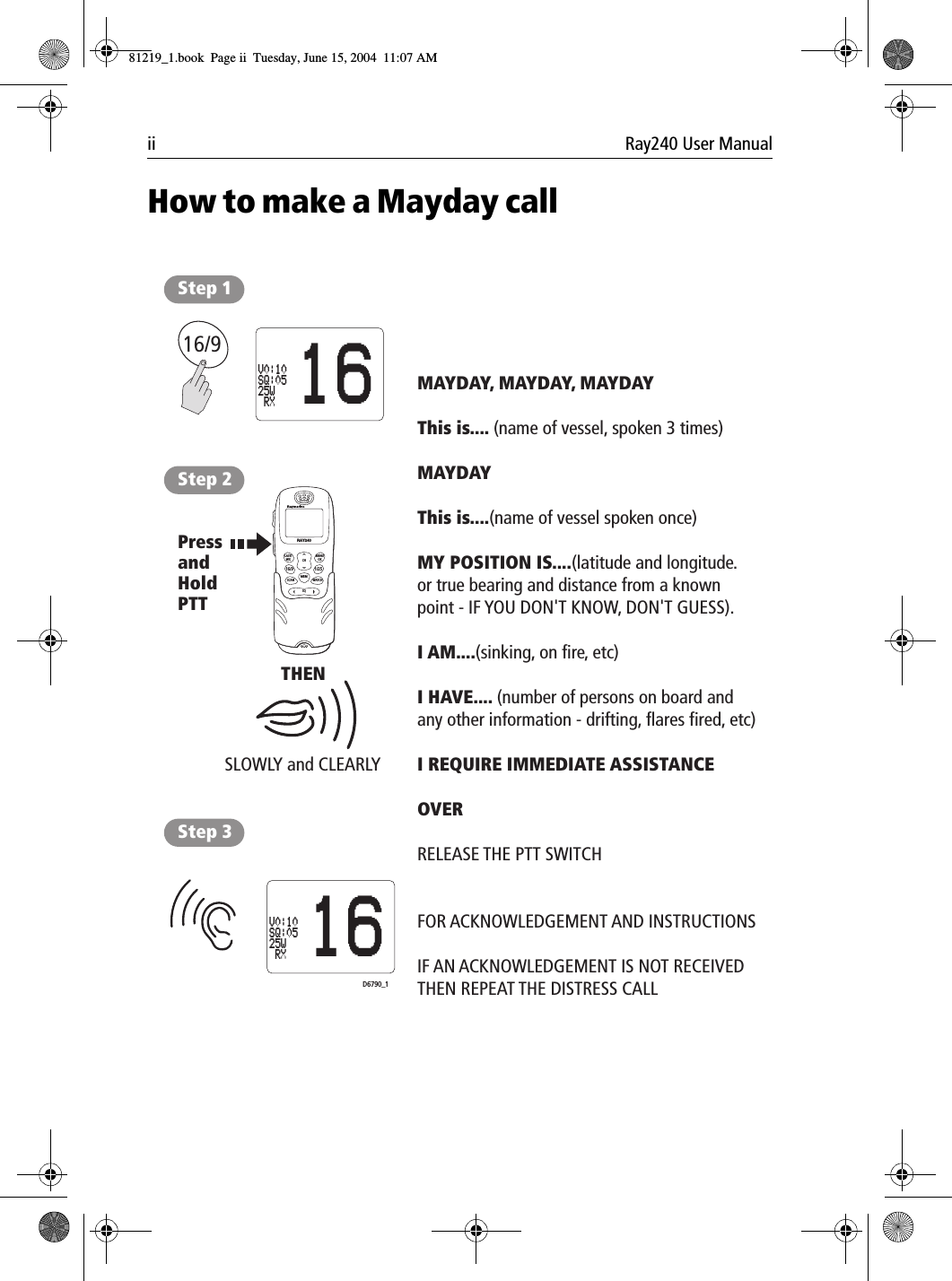 ii Ray240 User ManualHow to make a Mayday call             16/9LAST/WX MENUOKMEMSQWATCH12ABC5JKL8TUV0*6MNO4GHI7PQRS 9WXYZ3DEFSCAN16/9 1/25CHRAY240Step 1Step 2Step 3SLOWLY and CLEARLYTHENMAYDAY, MAYDAY, MAYDAYThis is.... (name of vessel, spoken 3 times)MAYDAYThis is....(name of vessel spoken once)MY POSITION IS....(latitude and longitude.or true bearing and distance from a known point - IF YOU DON'T KNOW, DON'T GUESS).I AM....(sinking, on fire, etc)I HAVE.... (number of persons on board andany other information - drifting, flares fired, etc)I REQUIRE IMMEDIATE ASSISTANCEOVERRELEASE THE PTT SWITCHFOR ACKNOWLEDGEMENT AND INSTRUCTIONSIF AN ACKNOWLEDGEMENT IS NOT RECEIVED THEN REPEAT THE DISTRESS CALL16V0:10SQ:0525W RXD6790_1PressandHold PTT16V0:10SQ:0525W RX81219_1.book  Page ii  Tuesday, June 15, 2004  11:07 AM