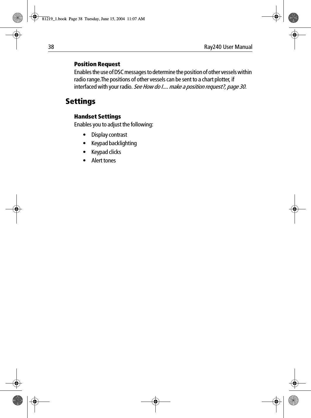 38 Ray240 User ManualPosition RequestEnables the use of DSC messages to determine the position of other vessels within radio range.The positions of other vessels can be sent to a chart plotter, if interfaced with your radio. See How do I.... make a position request?, page 30.SettingsHandset SettingsEnables you to adjust the following:&bull;Display contrast &bull; Keypad backlighting&bull; Keypad clicks&bull; Alert tones81219_1.book  Page 38  Tuesday, June 15, 2004  11:07 AM