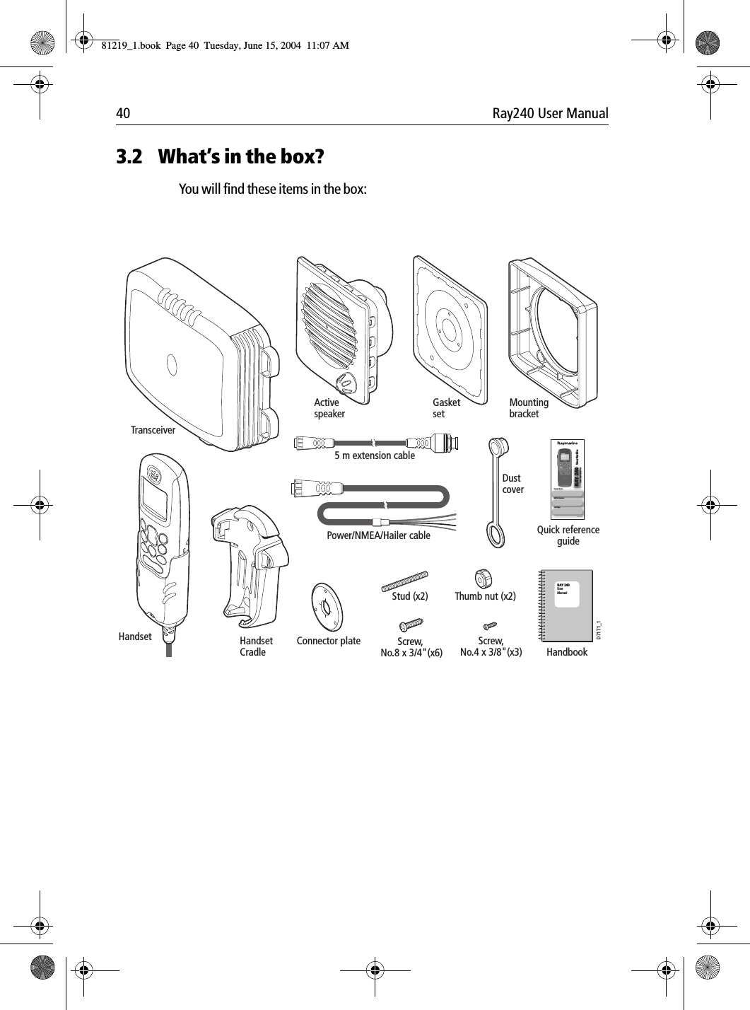 40 Ray240 User Manual3.2 What&rsquo;s in the box?You will find these items in the box:             RAY 240User ManualTransceiverHandset HandsetCradleActivespeakerGasketsetConnector plateMountingbracketDustcoverHandbookQuick referenceguideScrew, No.8 x 3/4"(x6)Stud (x2) Thumb nut (x2)Screw,No.4 x 3/8"(x3)Power/NMEA/Hailer cable5 m extension cable User GuideVHF Radio with DSCVessel NameMMSI NumberCall SignDocument No: 86088_1D7171_181219_1.book  Page 40  Tuesday, June 15, 2004  11:07 AM