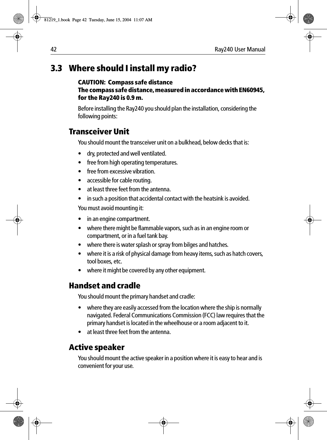 42 Ray240 User Manual3.3 Where should I install my radio?CAUTION:  Compass safe distanceThe compass safe distance, measured in accordance with EN60945, for the Ray240 is 0.9 m.Before installing the Ray240 you should plan the installation, considering the following points:Transceiver UnitYou should mount the transceiver unit on a bulkhead, below decks that is:&bull; dry, protected and well ventilated.&bull; free from high operating temperatures.&bull; free from excessive vibration.&bull; accessible for cable routing.&bull; at least three feet from the antenna.&bull; in such a position that accidental contact with the heatsink is avoided.You must avoid mounting it:&bull; in an engine compartment.&bull; where there might be flammable vapors, such as in an engine room or compartment, or in a fuel tank bay.&bull; where there is water splash or spray from bilges and hatches.&bull; where it is a risk of physical damage from heavy items, such as hatch covers, tool boxes, etc.&bull; where it might be covered by any other equipment.Handset and cradleYou should mount the primary handset and cradle:&bull; where they are easily accessed from the location where the ship is normally navigated. Federal Communications Commission (FCC) law requires that the primary handset is located in the wheelhouse or a room adjacent to it.&bull; at least three feet from the antenna.Active speakerYou should mount the active speaker in a position where it is easy to hear and is convenient for your use.81219_1.book  Page 42  Tuesday, June 15, 2004  11:07 AM
