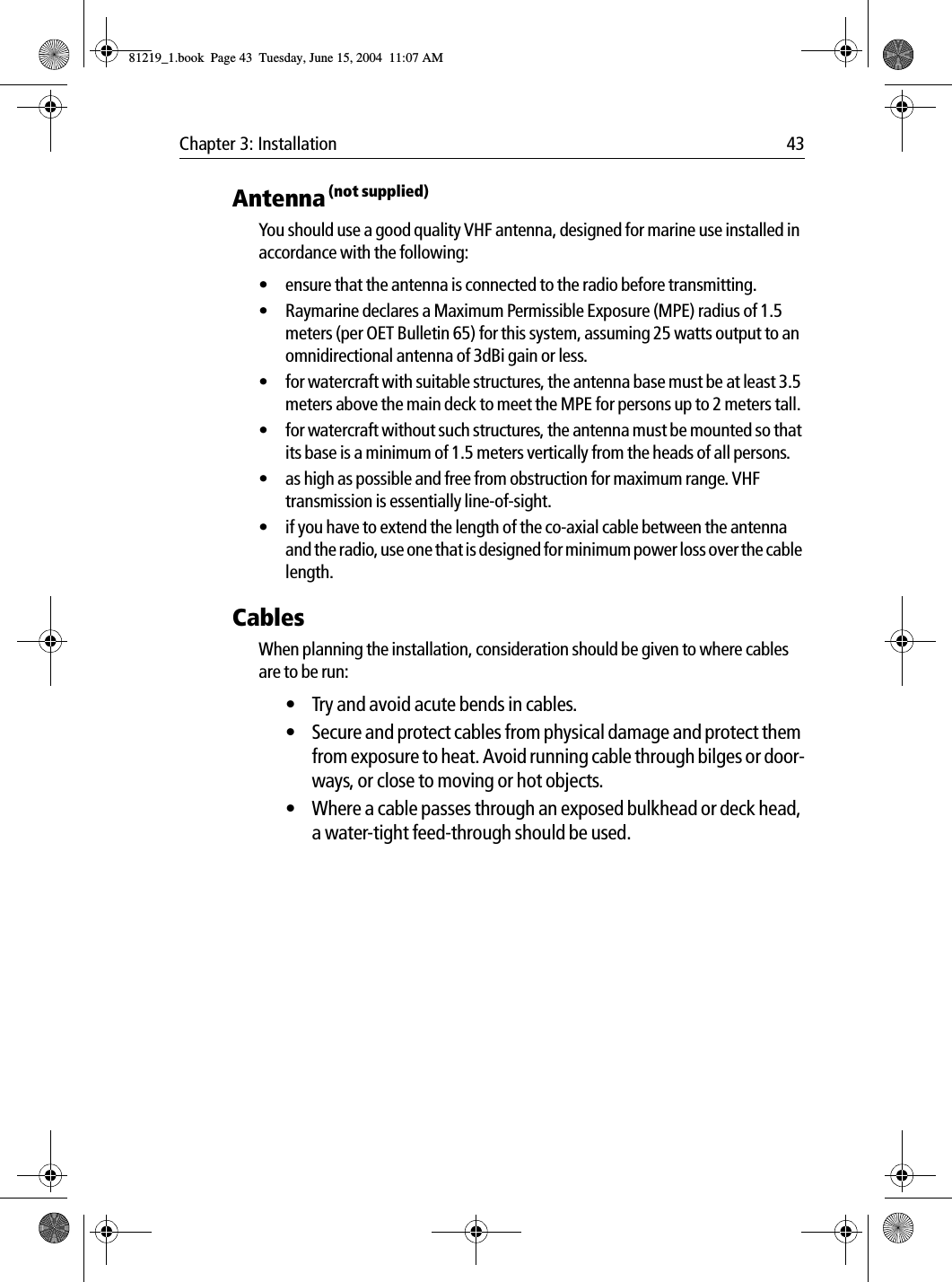Chapter 3: Installation 43Antenna (not supplied)You should use a good quality VHF antenna, designed for marine use installed in accordance with the following:&bull; ensure that the antenna is connected to the radio before transmitting.&bull; Raymarine declares a Maximum Permissible Exposure (MPE) radius of 1.5 meters (per OET Bulletin 65) for this system, assuming 25 watts output to an omnidirectional antenna of 3dBi gain or less.&bull; for watercraft with suitable structures, the antenna base must be at least 3.5 meters above the main deck to meet the MPE for persons up to 2 meters tall.&bull; for watercraft without such structures, the antenna must be mounted so that its base is a minimum of 1.5 meters vertically from the heads of all persons.&bull; as high as possible and free from obstruction for maximum range. VHF transmission is essentially line-of-sight. &bull; if you have to extend the length of the co-axial cable between the antenna and the radio, use one that is designed for minimum power loss over the cable length.CablesWhen planning the installation, consideration should be given to where cables are to be run:&bull; Try and avoid acute bends in cables.&bull; Secure and protect cables from physical damage and protect them from exposure to heat. Avoid running cable through bilges or door-ways, or close to moving or hot objects.&bull; Where a cable passes through an exposed bulkhead or deck head, a water-tight feed-through should be used.81219_1.book  Page 43  Tuesday, June 15, 2004  11:07 AM
