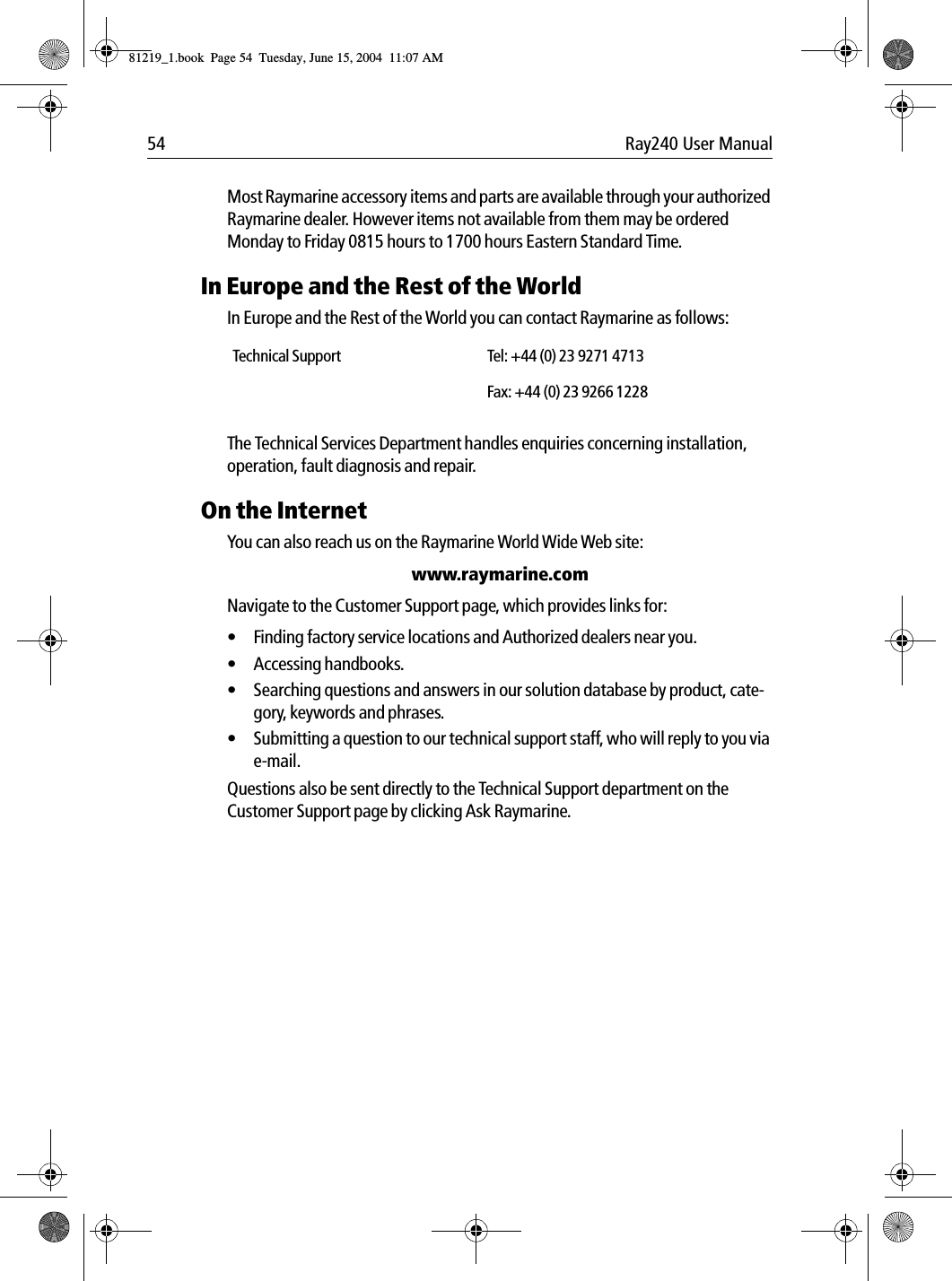 54 Ray240 User ManualMost Raymarine accessory items and parts are available through your authorized Raymarine dealer. However items not available from them may be ordered Monday to Friday 0815 hours to 1700 hours Eastern Standard Time.In Europe and the Rest of the WorldIn Europe and the Rest of the World you can contact Raymarine as follows:The Technical Services Department handles enquiries concerning installation, operation, fault diagnosis and repair.On the InternetYou can also reach us on the Raymarine World Wide Web site:www.raymarine.comNavigate to the Customer Support page, which provides links for:&bull; Finding factory service locations and Authorized dealers near you.&bull; Accessing handbooks.&bull; Searching questions and answers in our solution database by product, cate-gory, keywords and phrases.&bull; Submitting a question to our technical support staff, who will reply to you via e-mail.Questions also be sent directly to the Technical Support department on the Customer Support page by clicking Ask Raymarine.Technical Support Tel: +44 (0) 23 9271 4713Fax: +44 (0) 23 9266 122881219_1.book  Page 54  Tuesday, June 15, 2004  11:07 AM