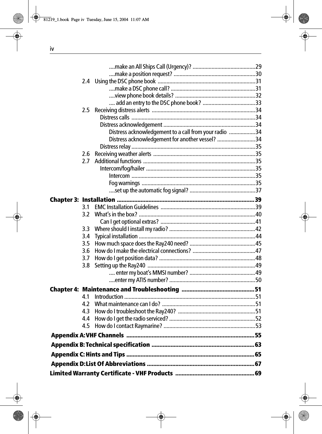 iv  ....make an All Ships Call (Urgency)? ...........................................29....make a position request? ........................................................302.4 Using the DSC phone book  ...................................................................31....make a DSC phone call? ..........................................................31....view phone book details? .......................................................32.... add an entry to the DSC phone book? ....................................332.5 Receiving distress alerts  .......................................................................34Distress calls  .....................................................................................34Distress acknowledgement ...............................................................34Distress acknowledgement to a call from your radio  ..................34Distress acknowledgement for another vessel? ..........................34Distress relay .....................................................................................352.6 Receiving weather alerts  ......................................................................352.7 Additional functions .............................................................................35Intercom/fog/hailer ...........................................................................35Intercom .....................................................................................35Fog warnings  ..............................................................................35....set up the automatic fog signal? .............................................37Chapter 3: Installation .......................................................................................393.1 EMC Installation Guidelines  .................................................................393.2 What&rsquo;s in the box? ................................................................................40Can I get optional extras?  .................................................................413.3 Where should I install my radio? ...........................................................423.4 Typical installation ................................................................................443.5 How much space does the Ray240 need? .............................................453.6 How do I make the electrical connections? ...........................................473.7 How do I get position data? ..................................................................483.8 Setting up the Ray240  ..........................................................................49.... enter my boat&rsquo;s MMSI number? .............................................49....enter my ATIS number? ...........................................................50Chapter 4: Maintenance and Troubleshooting  ..............................................514.1 Introduction ..........................................................................................514.2 What maintenance can I do? ................................................................514.3 How do I troubleshoot the Ray240?  .....................................................514.4 How do I get the radio serviced? ...........................................................524.5 How do I contact Raymarine? ...............................................................53 Appendix A:VHF Channels  .................................................................................55 Appendix B:Technical specification .................................................................63 Appendix C: Hints and Tips .................................................................................65 Appendix D:List Of Abbreviations ....................................................................67Limited Warranty Certificate - VHF Products  ..................................................6981219_1.book  Page iv  Tuesday, June 15, 2004  11:07 AM