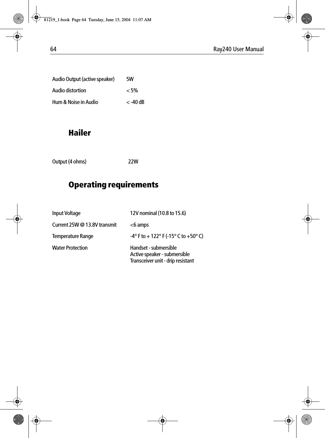 64 Ray240 User ManualHailer            Operating requirements            Audio Output (active speaker) 5WAudio distortion < 5%Hum &amp; Noise in Audio < -40 dBOutput (4 ohms) 22WInput Voltage 12V nominal (10.8 to 15.6)Current 25W @ 13.8V transmit <6 ampsTemperature Range -4&deg; F to + 122&deg; F (-15&deg; C to +50&deg; C)Water Protection Handset - submersibleActive speaker - submersibleTransceiver unit - drip resistant81219_1.book  Page 64  Tuesday, June 15, 2004  11:07 AM