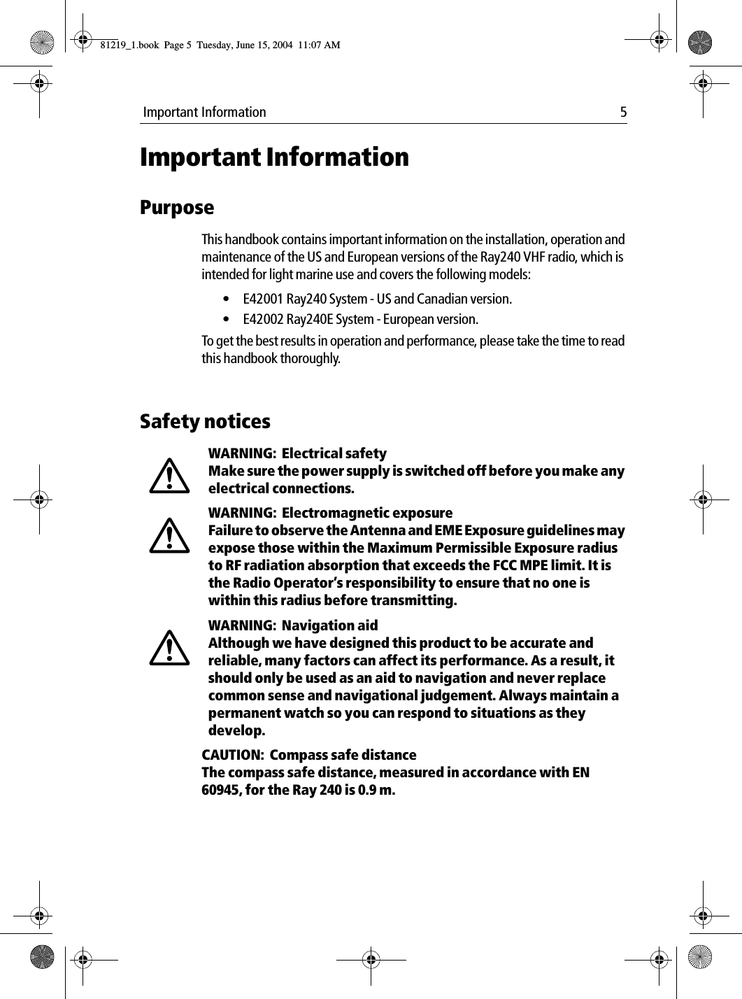  Important Information 5Important InformationPurposeThis handbook contains important information on the installation, operation and maintenance of the US and European versions of the Ray240 VHF radio, which is intended for light marine use and covers the following models:&bull; E42001 Ray240 System - US and Canadian version.&bull; E42002 Ray240E System - European version.To get the best results in operation and performance, please take the time to read this handbook thoroughly.Safety noticesWARNING:  Electrical safetyMake sure the power supply is switched off before you make any electrical connections.WARNING:  Electromagnetic exposureFailure to observe the Antenna and EME Exposure guidelines may expose those within the Maximum Permissible Exposure radius to RF radiation absorption that exceeds the FCC MPE limit. It is the Radio Operator&rsquo;s responsibility to ensure that no one is within this radius before transmitting.WARNING:  Navigation aidAlthough we have designed this product to be accurate and reliable, many factors can affect its performance. As a result, it should only be used as an aid to navigation and never replace common sense and navigational judgement. Always maintain a permanent watch so you can respond to situations as they develop.CAUTION:  Compass safe distanceThe compass safe distance, measured in accordance with EN 60945, for the Ray 240 is 0.9 m.81219_1.book  Page 5  Tuesday, June 15, 2004  11:07 AM