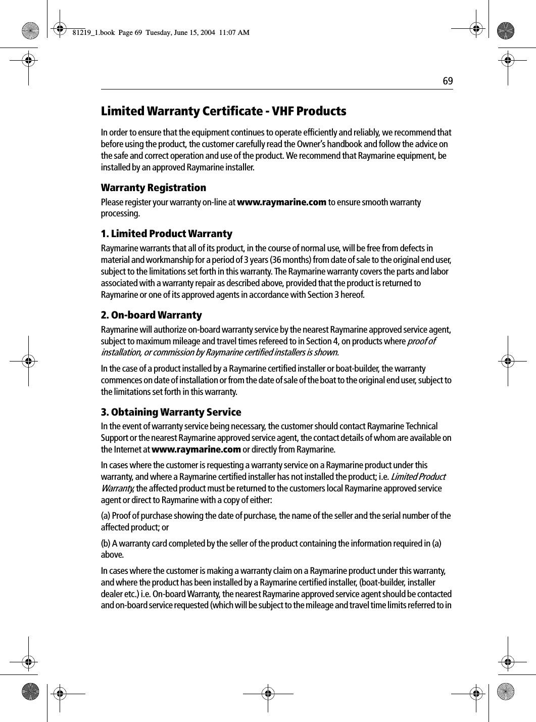  69Limited Warranty Certificate - VHF ProductsIn order to ensure that the equipment continues to operate efficiently and reliably, we recommend that before using the product, the customer carefully read the Owner&rsquo;s handbook and follow the advice on the safe and correct operation and use of the product. We recommend that Raymarine equipment, be installed by an approved Raymarine installer.Warranty RegistrationPlease register your warranty on-line at www.raymarine.com to ensure smooth warranty processing.1. Limited Product WarrantyRaymarine warrants that all of its product, in the course of normal use, will be free from defects in material and workmanship for a period of 3 years (36 months) from date of sale to the original end user, subject to the limitations set forth in this warranty. The Raymarine warranty covers the parts and labor associated with a warranty repair as described above, provided that the product is returned to Raymarine or one of its approved agents in accordance with Section 3 hereof.2. On-board WarrantyRaymarine will authorize on-board warranty service by the nearest Raymarine approved service agent, subject to maximum mileage and travel times refereed to in Section 4, on products where proof of installation, or commission by Raymarine certified installers is shown.In the case of a product installed by a Raymarine certified installer or boat-builder, the warranty commences on date of installation or from the date of sale of the boat to the original end user, subject to the limitations set forth in this warranty.3. Obtaining Warranty ServiceIn the event of warranty service being necessary, the customer should contact Raymarine Technical Support or the nearest Raymarine approved service agent, the contact details of whom are available on the Internet at www.raymarine.com or directly from Raymarine.In cases where the customer is requesting a warranty service on a Raymarine product under this warranty, and where a Raymarine certified installer has not installed the product; i.e. Limited Product Warranty, the affected product must be returned to the customers local Raymarine approved service agent or direct to Raymarine with a copy of either:(a) Proof of purchase showing the date of purchase, the name of the seller and the serial number of the affected product; or(b) A warranty card completed by the seller of the product containing the information required in (a) above.In cases where the customer is making a warranty claim on a Raymarine product under this warranty, and where the product has been installed by a Raymarine certified installer, (boat-builder, installer dealer etc.) i.e. On-board Warranty, the nearest Raymarine approved service agent should be contacted and on-board service requested (which will be subject to the mileage and travel time limits referred to in 81219_1.book  Page 69  Tuesday, June 15, 2004  11:07 AM