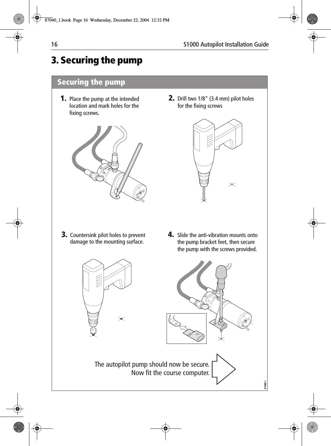 16 S1000 Autopilot Installation Guide3. Securing the pump3. 4.D7488-1Slide the anti-vibration mounts onto the pump bracket feet, then secure the pump with the screws provided.Countersink pilot holes to preventdamage to the mounting surface.The autopilot pump should now be secure.Now fit the course computer.PortPortBrecSdeelriovreesRwSecuring the pump1. 2.Drill two 1/8&quot; (3.4 mm) pilot holes for the fixing screwsPlace the pump at the intended location and mark holes for the fixing screws.PortPortBrecSdeelriovreesRw87040_1.book Page 16 Wednesday, December 22, 2004 12:32 PM