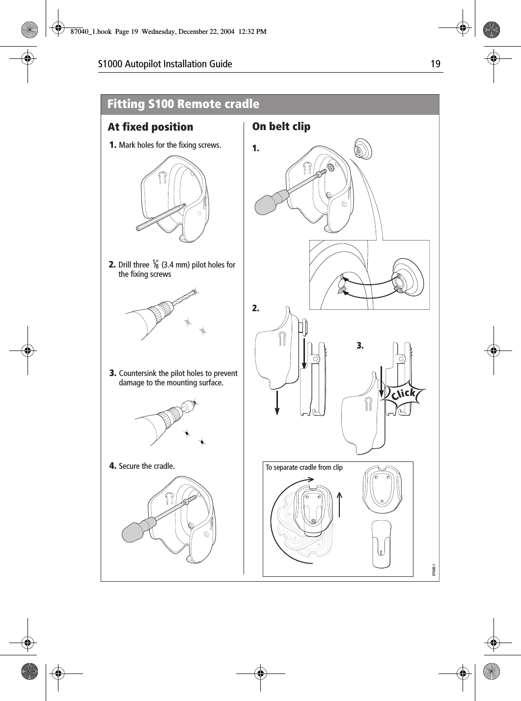 S1000 Autopilot Installation Guide 191.3.2.1.2.D7683-13.4.Mark holes for the fixing screws.Drill three      (3.4 mm) pilot holes for the fixing screwsFitting S100 Remote cradleSecure the cradle.At fixed position On belt clip18/ &quot;Countersink the pilot holes to prevent damage to the mounting surface.To separate cradle from clipClick87040_1.book Page 19 Wednesday, December 22, 2004 12:32 PM