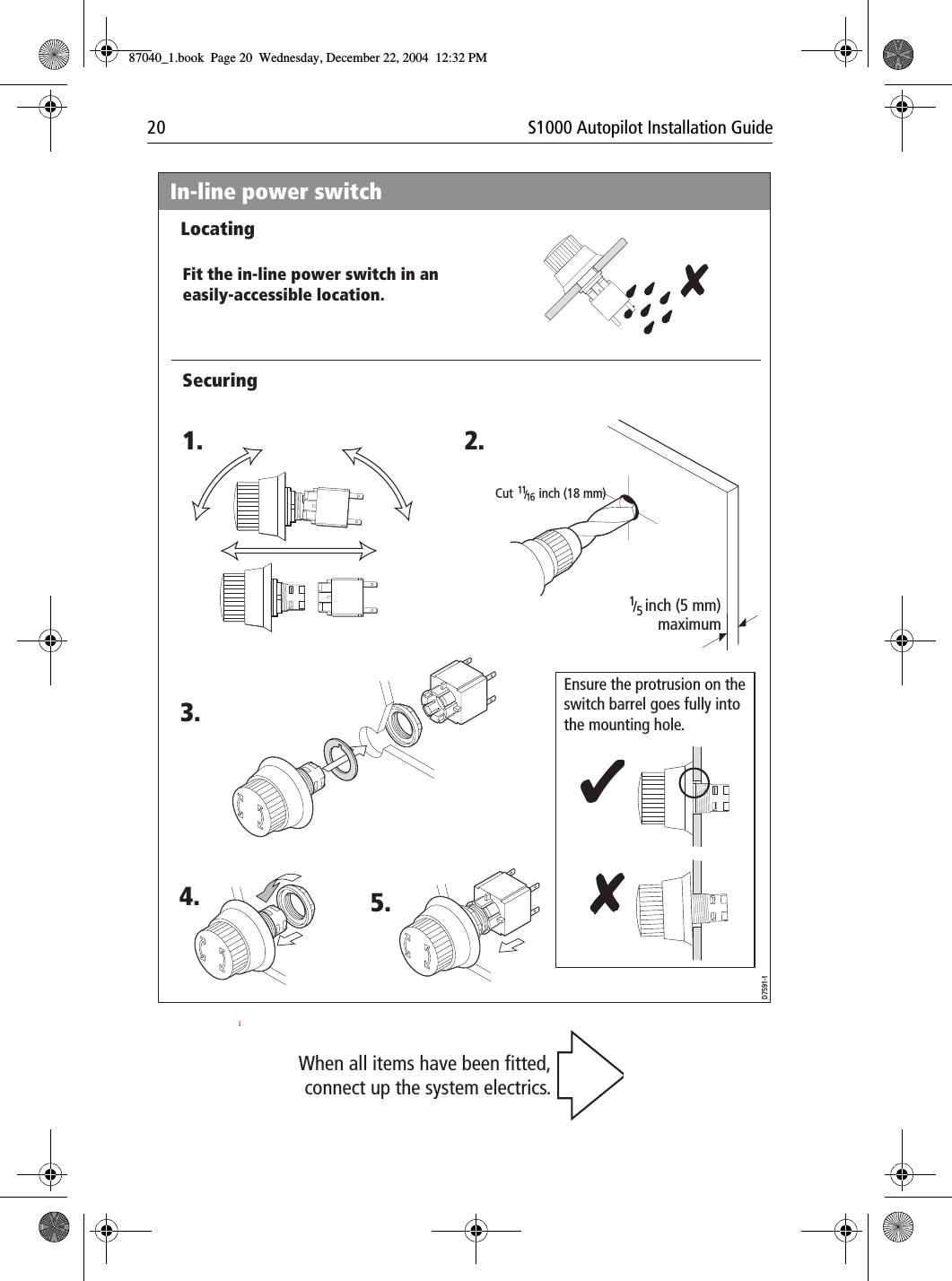 20 S1000 Autopilot Installation Guide[In-line power switchD7591-1inch (5 mm) maximumEnsure the protrusion on the  switch barrel goes fully into the mounting hole.1. 2.3.4. 5.Cut        inch (18 mm)1116/ 15/ LocatingSecuringFit the in-line power switch in an easily-accessible location.When all items have been fitted, connect up the system electrics.87040_1.book Page 20 Wednesday, December 22, 2004 12:32 PM