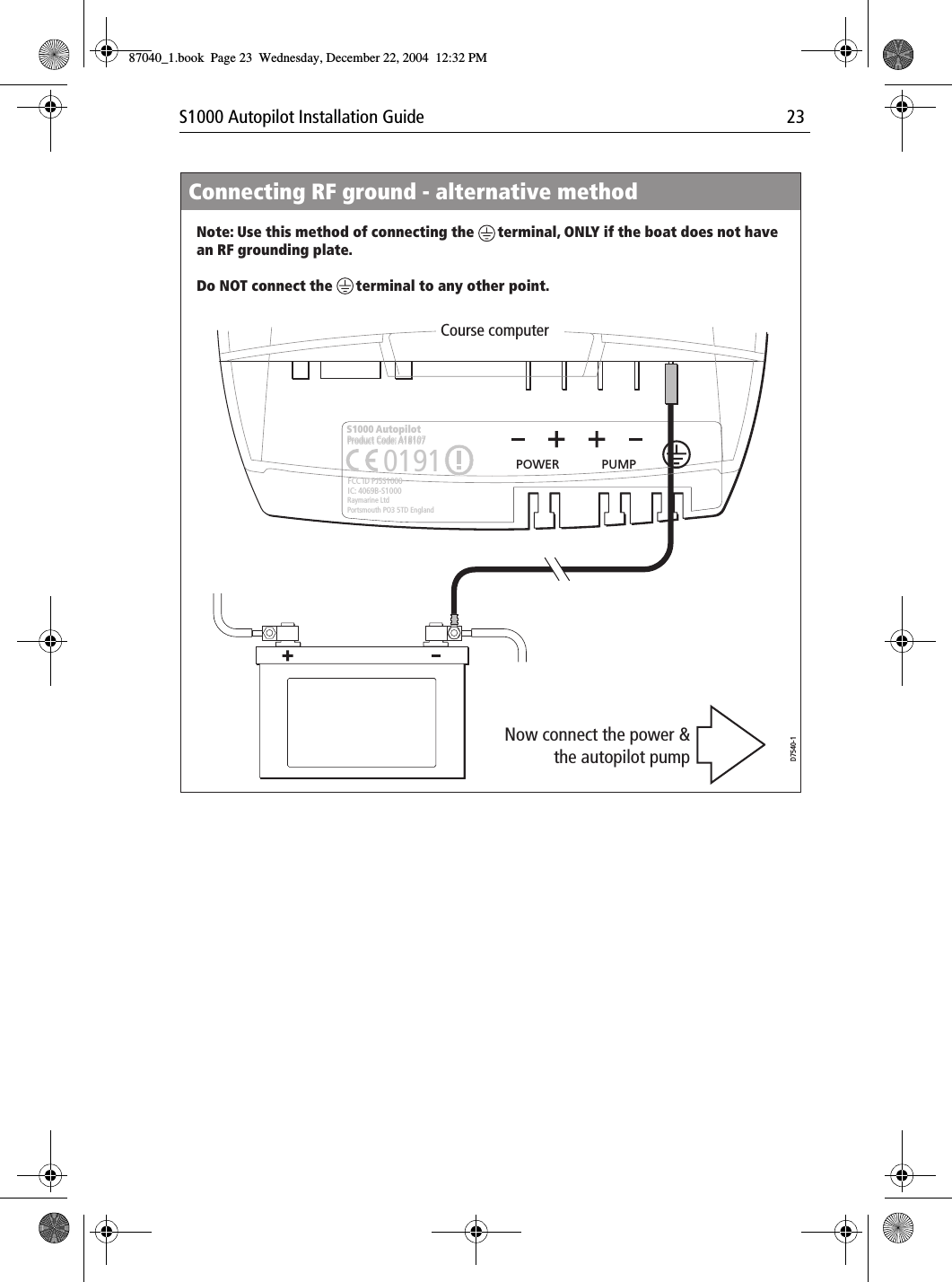 S1000 Autopilot Installation Guide 23Connecting RF ground - alternative methodNote: Use this method of connecting the      terminal, ONLY if the boat does not have an RF grounding plate.Do NOT connect the      terminal to any other point.D7540-1Now connect the power &amp; the autopilot pumpCourse computerProduct Code: A18107POWER PUMPS1000 AutopilotRaymarine LtdPortsmouth PO3 5TD EnglandFCC ID PJ5S1000IC: 4069B-S10000191Product Code: A18107 O87040_1.book Page 23 Wednesday, December 22, 2004 12:32 PM