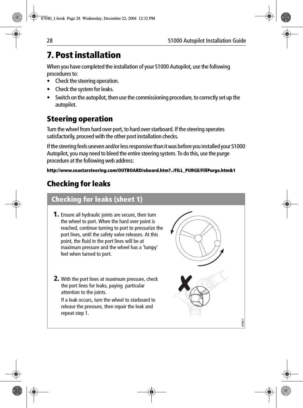 28 S1000 Autopilot Installation Guide7. Post installationWhen you have completed the installation of your S1000 Autopilot, use the following procedures to:•Check the steering operation.•Check the system for leaks.•Switch on the autopilot, then use the commissioning procedure, to correctly set up the autopilot.Steering operationTurn the wheel from hard over port, to hard over starboard. If the steering operates satisfactorily, proceed with the other post installation checks.If the steering feels uneven and/or less responsive than it was before you installed your S1000 Autopilot, you may need to bleed the entire steering system. To do this, use the purge procedure at the following web address:http://www.seastarsteering.com/OUTBOARD/oboard.htm?../FILL_PURGE/FillPurge.htm&amp;1Checking for leaksChecking for leaks (sheet 1)Ensure all hydraulic joints are secure, then turn the wheel to port. When the hard over point is reached, continue turning to port to pressurize the port lines, until the safety valve releases. At this point, the fluid in the port lines will be at maximum pressure and the wheel has a &apos;lumpy&apos; feel when turned to port.1.D7502-1With the port lines at maximum pressure, check the port lines for leaks, paying  particular attention to the joints.If a leak occurs, turn the wheel to starboard to release the pressure, then repair the leak and repeat step 1.2.87040_1.book Page 28 Wednesday, December 22, 2004 12:32 PM