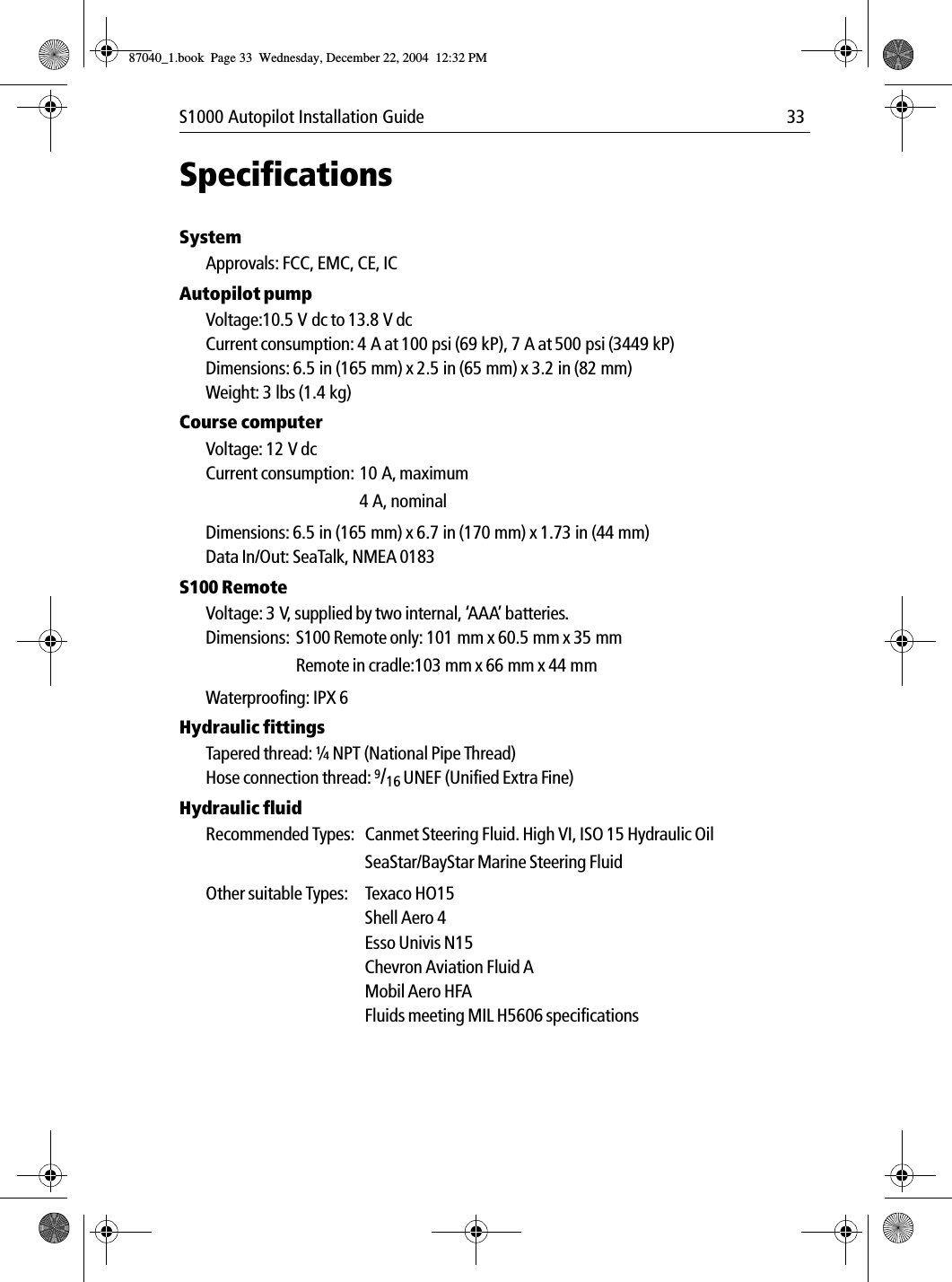 S1000 Autopilot Installation Guide 33SpecificationsSystemApprovals: FCC, EMC, CE, ICAutopilot pumpVoltage:10.5 V dc to 13.8 V dcCurrent consumption: 4 A at 100 psi (69 kP), 7 A at 500 psi (3449 kP)Dimensions: 6.5in (165mm) x 2.5in (65mm) x 3.2in (82mm)Weight: 3 lbs (1.4 kg)Course computerVoltage: 12 V dcCurrent consumption: 10 A, maximum4 A, nominalDimensions: 6.5 in (165 mm) x 6.7 in (170 mm) x 1.73 in (44 mm)Data In/Out: SeaTalk, NMEA 0183S100 RemoteVoltage: 3 V, supplied by two internal, ‘AAA’ batteries.Dimensions:  S100 Remote only: 101 mm x 60.5 mm x 35 mmRemote in cradle:103 mm x 66 mm x 44 mmWaterproofing: IPX 6Hydraulic fittingsTapered thread: ¼ NPT (National Pipe Thread)Hose connection thread: 9/16 UNEF (Unified Extra Fine)Hydraulic fluidRecommended Types: Canmet Steering Fluid. High VI, ISO 15 Hydraulic OilSeaStar/BayStar Marine Steering FluidOther suitable Types: Texaco HO15Shell Aero 4Esso Univis N15Chevron Aviation Fluid AMobil Aero HFAFluids meeting MIL H5606 specifications87040_1.book Page 33 Wednesday, December 22, 2004 12:32 PM