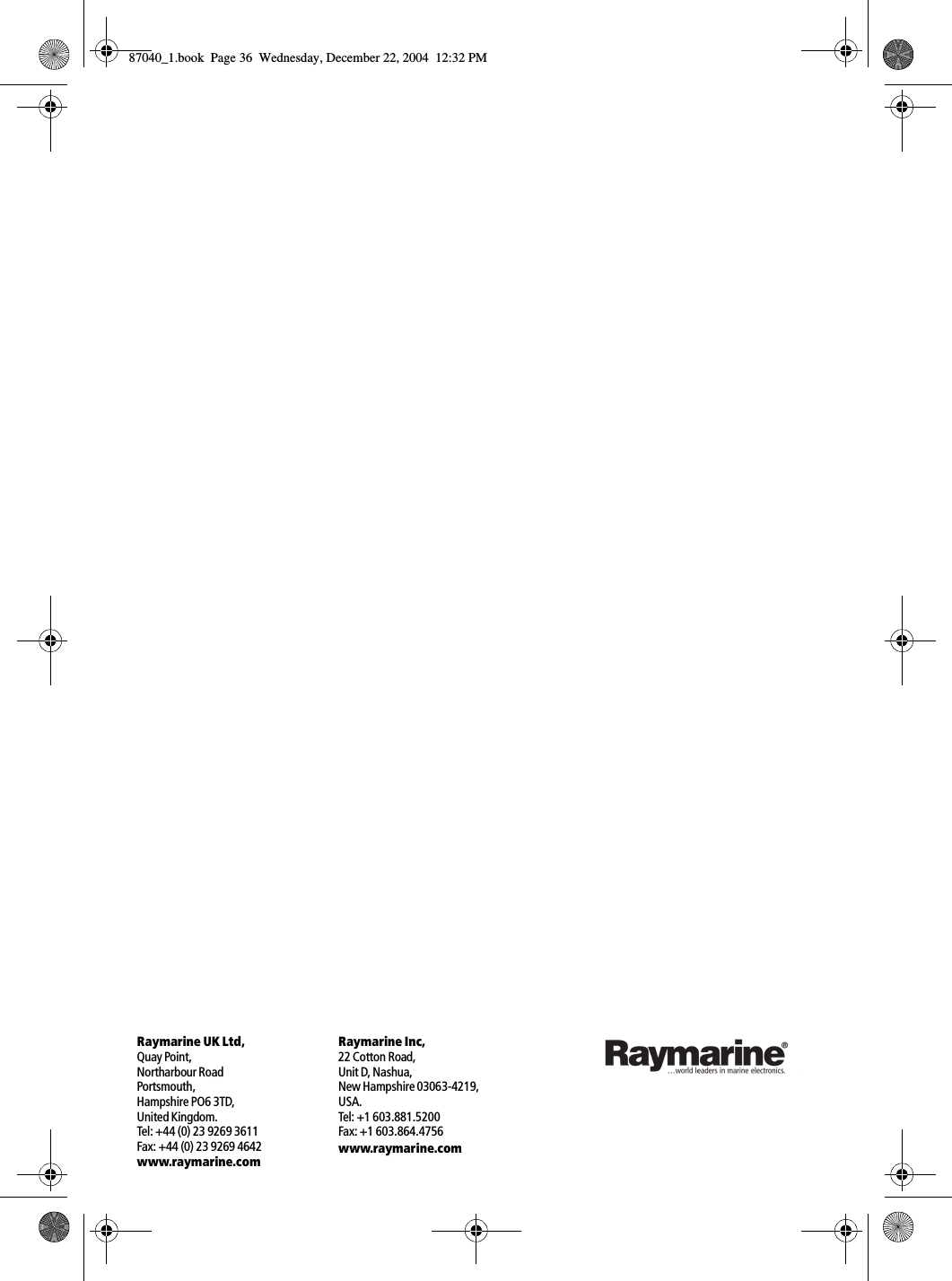 Raymarine Inc,22 Cotton Road,Unit D, Nashua,New Hampshire 03063-4219,USA.Tel: +1 603.881.5200Fax: +1 603.864.4756www.raymarine.comRaymarine UK Ltd,Quay Point,Northarbour RoadPortsmouth,Hampshire PO6 3TD,United Kingdom.Tel: +44 (0) 23 9269 3611Fax: +44 (0) 23 9269 4642www.raymarine.com87040_1.book Page 36 Wednesday, December 22, 2004 12:32 PM