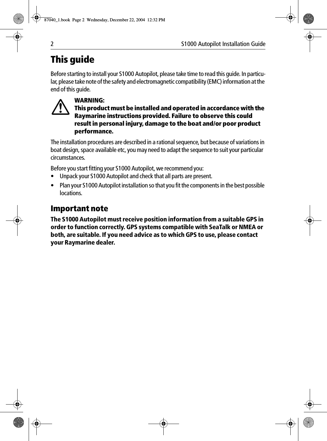 2 S1000 Autopilot Installation GuideThis guideBefore starting to install your S1000 Autopilot, please take time to read this guide. In particu-lar, please take note of the safety and electromagnetic compatibility (EMC) information at the end of this guide.WARNING:  This product must be installed and operated in accordance with the Raymarine instructions provided. Failure to observe this could result in personal injury, damage to the boat and/or poor product performance.The installation procedures are described in a rational sequence, but because of variations in boat design, space available etc, you may need to adapt the sequence to suit your particular circumstances.Before you start fitting your S1000 Autopilot, we recommend you:•Unpack your S1000 Autopilot and check that all parts are present.•Plan your S1000 Autopilot installation so that you fit the components in the best possible locations.Important noteThe S1000 Autopilot must receive position information from a suitable GPS in order to function correctly. GPS systems compatible with SeaTalk or NMEA or both, are suitable. If you need advice as to which GPS to use, please contact your Raymarine dealer.87040_1.book Page 2 Wednesday, December 22, 2004 12:32 PM