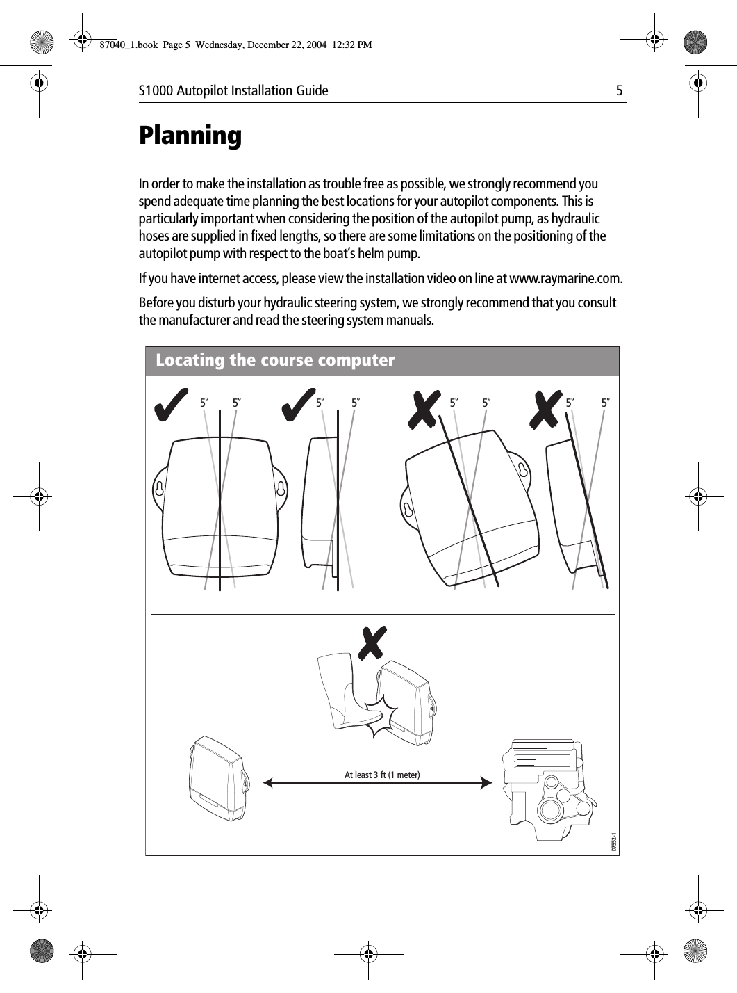 S1000 Autopilot Installation Guide 5PlanningIn order to make the installation as trouble free as possible, we strongly recommend you spend adequate time planning the best locations for your autopilot components. This is particularly important when considering the position of the autopilot pump, as hydraulic hoses are supplied in fixed lengths, so there are some limitations on the positioning of the autopilot pump with respect to the boat’s helm pump.If you have internet access, please view the installation video on line at www.raymarine.com.Before you disturb your hydraulic steering system, we strongly recommend that you consult the manufacturer and read the steering system manuals.5˚ 5˚D7552-15˚ 5˚ 5˚ 5˚ 5˚ 5˚At least 3 ft (1 meter)Locating the course computer87040_1.book Page 5 Wednesday, December 22, 2004 12:32 PM