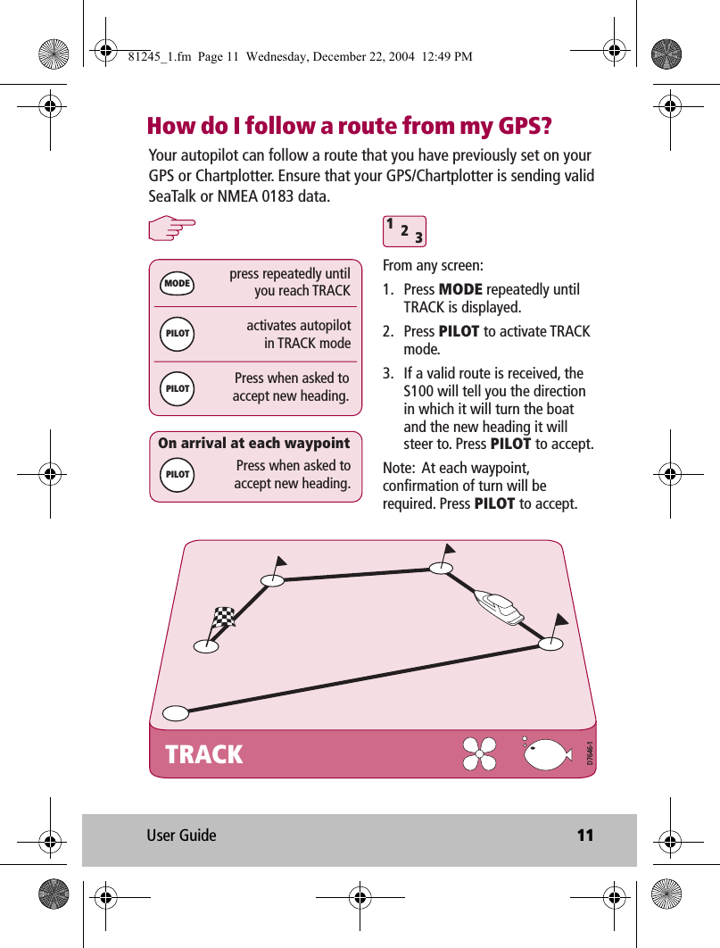 User Guide 11How do I follow a route from my GPS?TRACKactivates autopilotin TRACK modepress repeatedly untilyou reach TRACK312Press when asked toaccept new heading.MODEPILOTPILOTPress when asked toaccept new heading.On arrival at each waypointYour autopilot can follow a route that you have previously set on your GPS or Chartplotter. Ensure that your GPS/Chartplotter is sending valid SeaTalk or NMEA 0183 data.From any screen:1. Press MODE repeatedly until TRACK is displayed.2. Press PILOT to activate TRACK mode.3.  If a valid route is received, the S100 will tell you the direction in which it will turn the boat and the new heading it will steer to. Press PILOT to accept.Note:  At each waypoint, confirmation of turn will be required. Press PILOT to accept.PILOTD7646-181245_1.fm  Page 11  Wednesday, December 22, 2004  12:49 PM