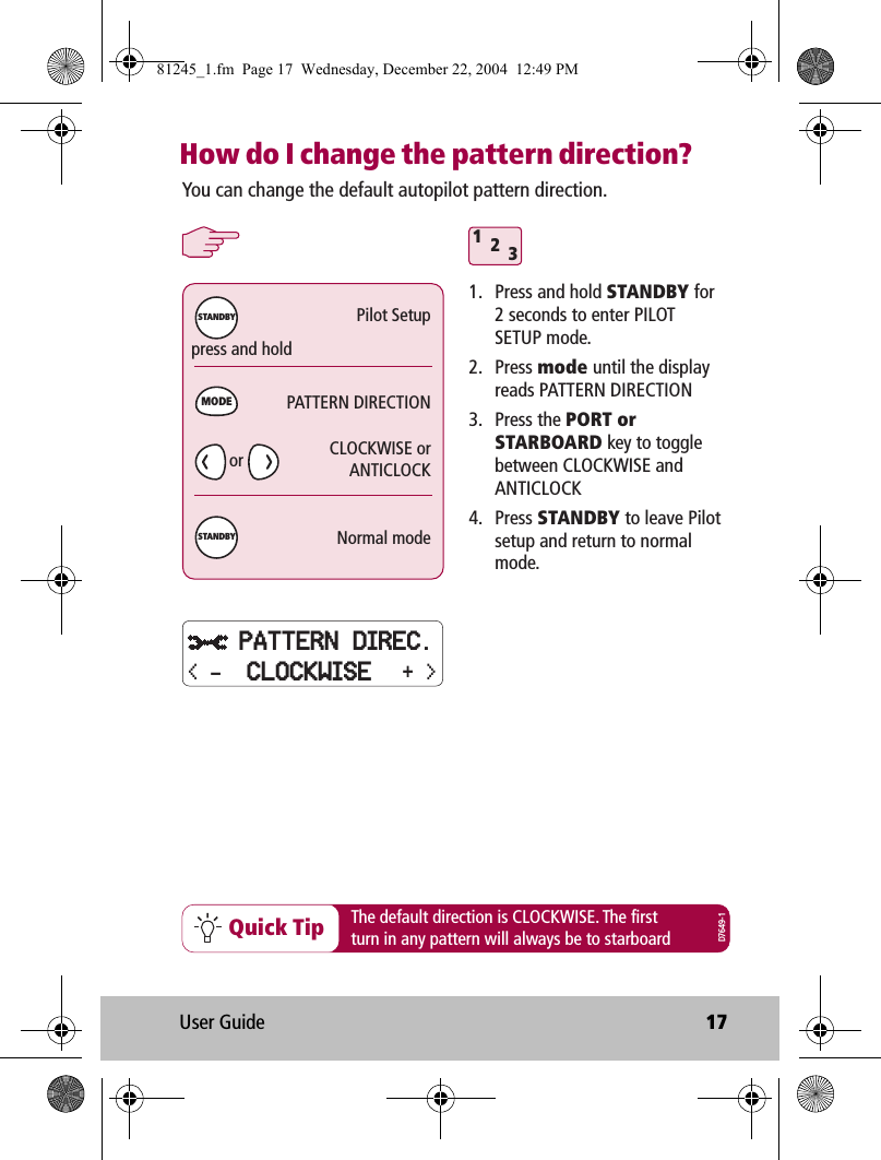 User Guide 17How do I change the pattern direction?312Quick TipYou can change the default autopilot pattern direction.1.  Press and hold STANDBY for 2 seconds to enter PILOT SETUP mode.2. Press mode until the display reads PATTERN DIRECTION3. Press the PORT or STARBOARD key to toggle between CLOCKWISE and ANTICLOCK4. Press STANDBY to leave Pilot setup and return to normal mode.press and holdThe default direction is CLOCKWISE. The firstturn in any pattern will always be to starboardPilot SetupPATTERN DIRECTIONCLOCKWISE orANTICLOCKNormal modeMODESTANDBYSTANDBYD7649-1orPATTERN DIREC.+ &gt;&lt; - CLOCKWISE81245_1.fm  Page 17  Wednesday, December 22, 2004  12:49 PM