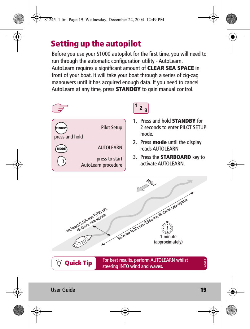 User Guide 19Setting up the autopilotQuick TipBefore you use your S1000 autopilot for the first time, you will need to run through the automatic configuration utility - AutoLearn. AutoLearn requires a significant amount of CLEAR SEA SPACE in front of your boat. It will take your boat through a series of zig-zag manouvers until it has acquired enough data. If you need to cancel AutoLearn at any time, press STANDBY to gain manual control.1.  Press and hold STANDBY for  2 seconds to enter PILOT SETUP mode.2. Press mode until the display reads AUTOLEARN3. Press the STARBOARD key to activate AUTOLEARN.For best results, perform AUTOLEARN whilststeering INTO wind and waves.At least 0.25 nm (500 m) of clear sea spaceAt least 0.04 nm (100 m)of clear sea space1 minute(approximately)Windpress and holdPilot SetupAUTOLEARNMODESTANDBYpress to startAutoLearn procedure312D7651-181245_1.fm  Page 19  Wednesday, December 22, 2004  12:49 PM