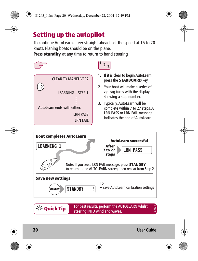 20 User GuideSetting up the autopilotQuick Tip For best results, perform the AUTOLEARN whilststeering INTO wind and waves.312To continue AutoLearn, steer straight ahead, set the speed at 15 to 20 knots. Planing boats should be on the plane.Press standby at any time to return to hand steering1.  If it is clear to begin AutoLearn, press the STARBOARD key.2.  Your boat will make a series of zig-zag turns with the display showing a step number.3.  Typically, AutoLearn will be complete within 7 to 27 steps. A LRN PASS or LRN FAIL message indicates the end of AutoLearn.AutoLearn successfulNote: If you see a LRN FAIL message, press STANDBYto return to the AUTOLEARN screen, then repeat from Step 2After7 to 27stepsBoat completes AutoLearnSave new settingsTo:• save AutoLearn calibration settingsSTANDBYSTANDBYLEARNING 1 LRN PASSCLEAR TO MANEUVER?LEARNING....STEP 1AutoLearn ends with either:LRN PASSLRN FAILD7652-181245_1.fm  Page 20  Wednesday, December 22, 2004  12:49 PM