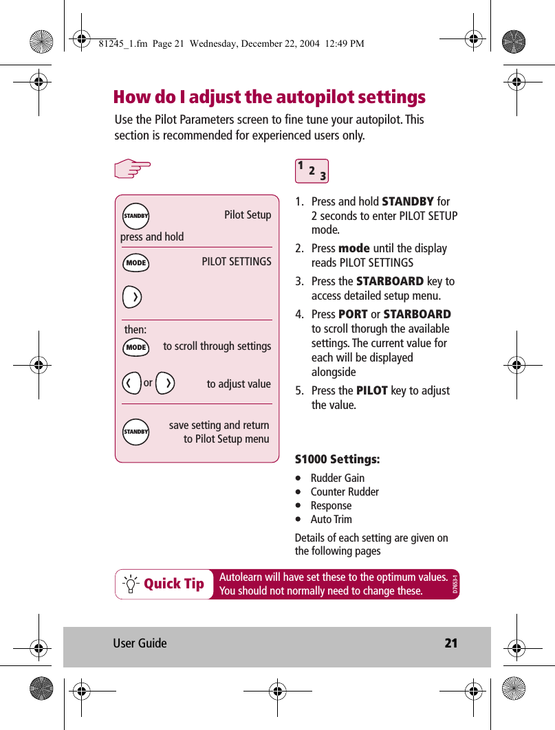 User Guide 21How do I adjust the autopilot settings312Quick Tippress and holdPilot Setupthen:MODEMODESTANDBYSTANDBYUse the Pilot Parameters screen to fine tune your autopilot. This section is recommended for experienced users only. 1.  Press and hold STANDBY for 2 seconds to enter PILOT SETUP mode.2. Press mode until the display reads PILOT SETTINGS3. Press the STARBOARD key to access detailed setup menu.4. Press PORT or STARBOARD to scroll thorugh the available settings. The current value for each will be displayed alongside5. Press the PILOT key to adjust the value.PILOT SETTINGSto scroll through settingssave setting and returnto Pilot Setup menuS1000 Settings: Rudder Gain Counter Rudder Response Auto TrimDetails of each setting are given onthe following pagesAutolearn will have set these to the optimum values.You should not normally need to change these.to adjust valueD7653-1or81245_1.fm  Page 21  Wednesday, December 22, 2004  12:49 PM