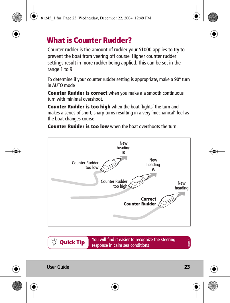 User Guide 23What is Counter Rudder?Quick Tip You will find it easier to recognize the steeringresponse in calm sea conditionsCounter rudder is the amount of rudder your S1000 applies to try to prevent the boat from veering off course. Higher counter rudder settings result in more rudder being applied. This can be set in the range 1 to 9.NewheadingNewheadingANewheadingBCorrectCounter RudderCounter Ruddertoo highCounter Ruddertoo lowTo determine if your counter rudder setting is appropriate, make a 90º turn in AUTO modeCounter Rudder is correct when you make a a smooth continuous turn with minimal overshoot. Counter Rudder is too high when the boat ‘fights’ the turn and makes a series of short, sharp turns resulting in a very ‘mechanical’ feel as the boat changes courseCounter Rudder is too low when the boat overshoots the turn.D7655-181245_1.fm  Page 23  Wednesday, December 22, 2004  12:49 PM