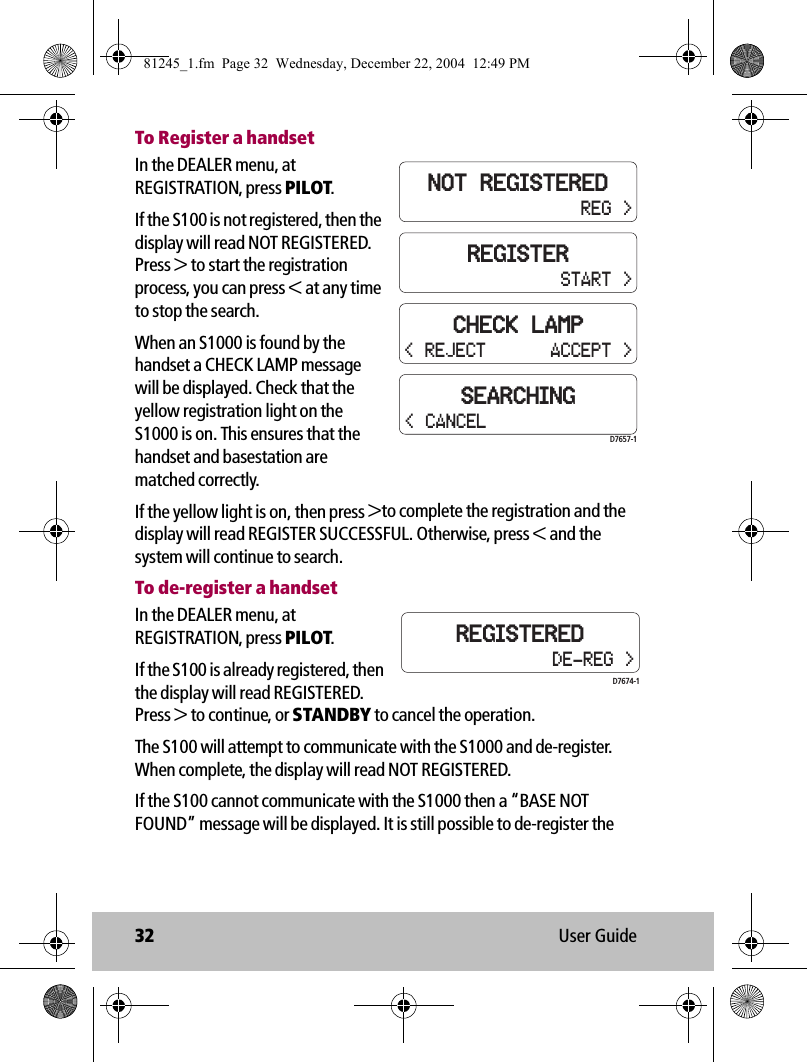 32 User GuideTo Register a handsetIn the DEALER menu, at REGISTRATION, press PILOT. If the S100 is not registered, then the display will read NOT REGISTERED. Press &gt; to start the registration process, you can press &lt; at any time to stop the search. When an S1000 is found by the handset a CHECK LAMP message will be displayed. Check that the yellow registration light on the S1000 is on. This ensures that the handset and basestation are matched correctly.If the yellow light is on, then press &gt;to complete the registration and the display will read REGISTER SUCCESSFUL. Otherwise, press &lt; and the system will continue to search. To de-register a handsetIn the DEALER menu, at REGISTRATION, press PILOT.If the S100 is already registered, then the display will read REGISTERED. Press &gt; to continue, or STANDBY to cancel the operation.The S100 will attempt to communicate with the S1000 and de-register. When complete, the display will read NOT REGISTERED.If the S100 cannot communicate with the S1000 then a “BASE NOT FOUND” message will be displayed. It is still possible to de-register the REGISTERSTART &gt;CHECK LAMPACCEPT &gt;NOT REGISTEREDREG &gt;SEARCHING&lt; REJECTD7657-1&lt; CANCELREGISTEREDDE-REG &gt;D7674-181245_1.fm  Page 32  Wednesday, December 22, 2004  12:49 PM