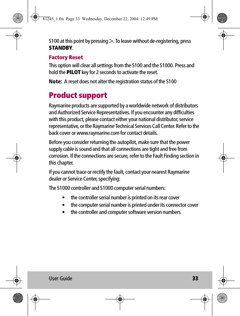 User Guide 33S100 at this point by pressing &gt;. To leave without de-registering, press STANDBY.Factory ResetThis option will clear all settings from the S100 and the S1000. Press and hold the PILOT key for 2 seconds to activate the reset.Note:  A reset does not alter the registration status of the S100Product supportRaymarine products are supported by a worldwide network of distributors and Authorized Service Representatives. If you encounter any difficulties with this product, please contact either your national distributor, service representative, or the Raymarine Technical Services Call Center. Refer to the back cover or www.raymarine.com for contact details. Before you consider returning the autopilot, make sure that the power supply cable is sound and that all connections are tight and free from corrosion. If the connections are secure, refer to the Fault Finding section in this chapter.If you cannot trace or rectify the fault, contact your nearest Raymarine dealer or Service Center, specifying:The S1000 controller and S1000 computer serial numbers:• the controller serial number is printed on its rear cover• the computer serial number is printed under its connector cover• the controller and computer software version numbers81245_1.fm  Page 33  Wednesday, December 22, 2004  12:49 PM