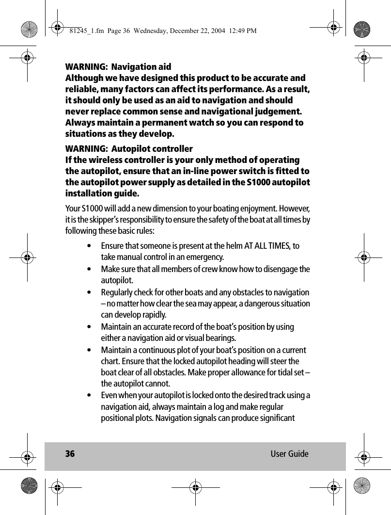 36 User GuideWARNING:  Navigation aidAlthough we have designed this product to be accurate and reliable, many factors can affect its performance. As a result, it should only be used as an aid to navigation and should never replace common sense and navigational judgement. Always maintain a permanent watch so you can respond to situations as they develop. WARNING:  Autopilot controllerIf the wireless controller is your only method of operating the autopilot, ensure that an in-line power switch is fitted to the autopilot power supply as detailed in the S1000 autopilot installation guide.Your S1000 will add a new dimension to your boating enjoyment. However, it is the skipper’s responsibility to ensure the safety of the boat at all times by following these basic rules:• Ensure that someone is present at the helm AT ALL TIMES, to take manual control in an emergency.• Make sure that all members of crew know how to disengage the autopilot.• Regularly check for other boats and any obstacles to navigation – no matter how clear the sea may appear, a dangerous situation can develop rapidly.• Maintain an accurate record of the boat’s position by using either a navigation aid or visual bearings.• Maintain a continuous plot of your boat’s position on a current chart. Ensure that the locked autopilot heading will steer the boat clear of all obstacles. Make proper allowance for tidal set – the autopilot cannot.• Even when your autopilot is locked onto the desired track using a navigation aid, always maintain a log and make regular positional plots. Navigation signals can produce significant 81245_1.fm  Page 36  Wednesday, December 22, 2004  12:49 PM