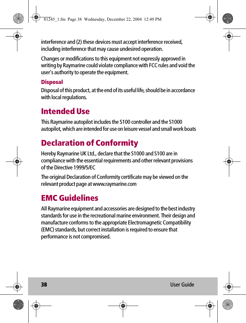 38 User Guideinterference and (2) these devices must accept interference received, including interference that may cause undesired operation.Changes or modifications to this equipment not expressly approved in writing by Raymarine could violate compliance with FCC rules and void the user&apos;s authority to operate the equipment.DisposalDisposal of this product, at the end of its useful life, should be in accordance with local regulations.Intended UseThis Raymarine autopilot includes the S100 controller and the S1000 autopilot, which are intended for use on leisure vessel and small work boatsDeclaration of ConformityHereby Raymarine UK Ltd., declare that the S1000 and S100 are in compliance with the essential requirements and other relevant provisions of the Directive 1999/5/ECThe original Declaration of Conformity certificate may be viewed on the relevant product page at www.raymarine.comEMC GuidelinesAll Raymarine equipment and accessories are designed to the best industry standards for use in the recreational marine environment. Their design and manufacture conforms to the appropriate Electromagnetic Compatibility (EMC) standards, but correct installation is required to ensure that performance is not compromised. 81245_1.fm  Page 38  Wednesday, December 22, 2004  12:49 PM