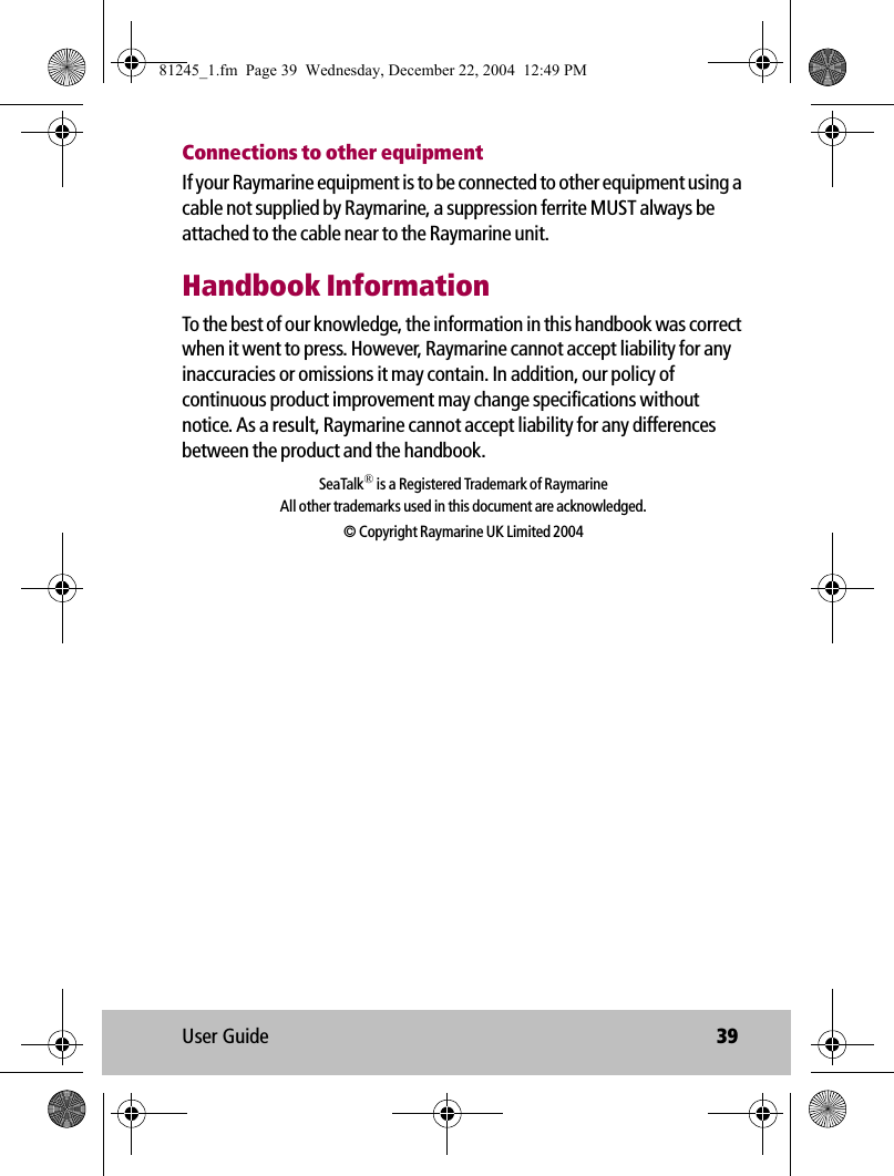 User Guide 39Connections to other equipmentIf your Raymarine equipment is to be connected to other equipment using a cable not supplied by Raymarine, a suppression ferrite MUST always be attached to the cable near to the Raymarine unit.Handbook InformationTo the best of our knowledge, the information in this handbook was correct when it went to press. However, Raymarine cannot accept liability for any inaccuracies or omissions it may contain. In addition, our policy of continuous product improvement may change specifications without notice. As a result, Raymarine cannot accept liability for any differences between the product and the handbook. SeaTalk® is a Registered Trademark of RaymarineAll other trademarks used in this document are acknowledged.© Copyright Raymarine UK Limited 200481245_1.fm  Page 39  Wednesday, December 22, 2004  12:49 PM