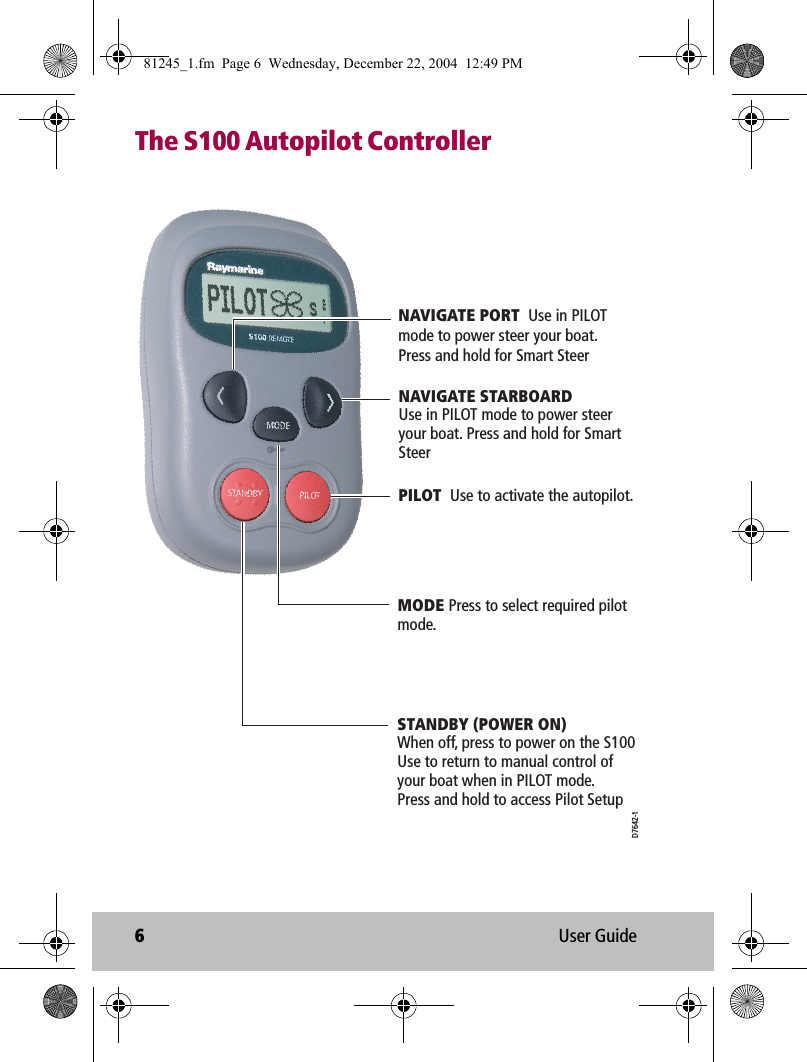 6User GuideThe S100 Autopilot ControllerPILOT  Use to activate the autopilot.NAVIGATE STARBOARDUse in PILOT mode to power steer your boat. Press and hold for Smart SteerSTANDBY (POWER ON)  When off, press to power on the S100 Use to return to manual control of your boat when in PILOT mode.Press and hold to access Pilot SetupMODE Press to select required pilot mode.NAVIGATE PORT  Use in PILOT mode to power steer your boat. Press and hold for Smart SteerD7642-181245_1.fm  Page 6  Wednesday, December 22, 2004  12:49 PM