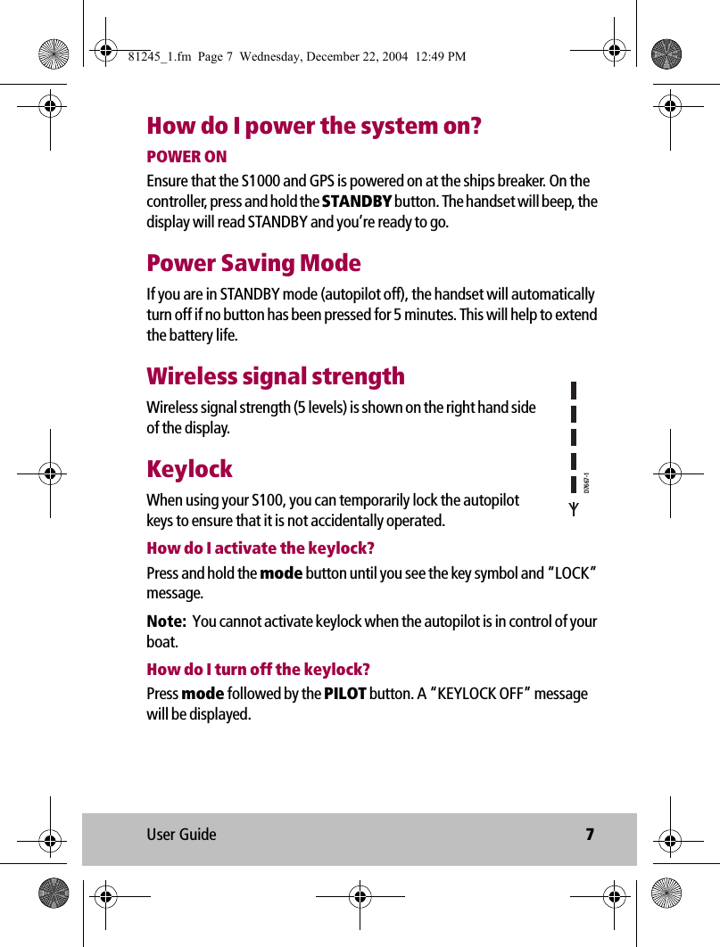 User Guide 7How do I power the system on?POWER ONEnsure that the S1000 and GPS is powered on at the ships breaker. On the controller, press and hold the STANDBY button. The handset will beep, the display will read STANDBY and you’re ready to go.Power Saving ModeIf you are in STANDBY mode (autopilot off), the handset will automatically turn off if no button has been pressed for 5 minutes. This will help to extend the battery life. Wireless signal strengthWireless signal strength (5 levels) is shown on the right hand side of the display.KeylockWhen using your S100, you can temporarily lock the autopilot keys to ensure that it is not accidentally operated.How do I activate the keylock?Press and hold the mode button until you see the key symbol and “LOCK” message.Note:  You cannot activate keylock when the autopilot is in control of your boat.How do I turn off the keylock?Press mode followed by the PILOT button. A “KEYLOCK OFF” message will be displayed.D7667-181245_1.fm  Page 7  Wednesday, December 22, 2004  12:49 PM