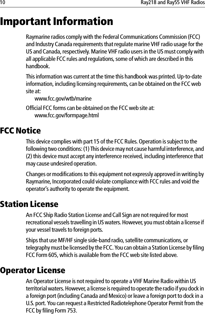 10 Ray218 and Ray55 VHF RadiosImportant InformationRaymarine radios comply with the Federal Communications Commission (FCC) and Industry Canada requirements that regulate marine VHF radio usage for the US and Canada, respectively. Marine VHF radio users in the US must comply with all applicable FCC rules and regulations, some of which are described in this handbook. This information was current at the time this handbook was printed. Up-to-date information, including licensing requirements, can be obtained on the FCC web site at:www.fcc.gov/wtb/marineOfficial FCC forms can be obtained on the FCC web site at:www.fcc.gov/formpage.htmlFCC NoticeThis device complies with part 15 of the FCC Rules. Operation is subject to the following two conditions: (1) This device may not cause harmful interference, and (2) this device must accept any interference received, including interference that may cause undesired operation. Changes or modifications to this equipment not expressly approved in writing by Raymarine, Incorporated could violate compliance with FCC rules and void the operator’s authority to operate the equipment.Station LicenseAn FCC Ship Radio Station License and Call Sign are not required for most recreational vessels travelling in US waters. However, you must obtain a license if your vessel travels to foreign ports.Ships that use MF/HF single side-band radio, satellite communications, or telegraphy must be licensed by the FCC. You can obtain a Station License by filing FCC Form 605, which is available from the FCC web site listed above.Operator LicenseAn Operator License is not required to operate a VHF Marine Radio within US territorial waters. However, a license is required to operate the radio if you dock in a foreign port (including Canada and Mexico) or leave a foreign port to dock in a U.S. port. You can request a Restricted Radiotelephone Operator Permit from the FCC by filing Form 753.