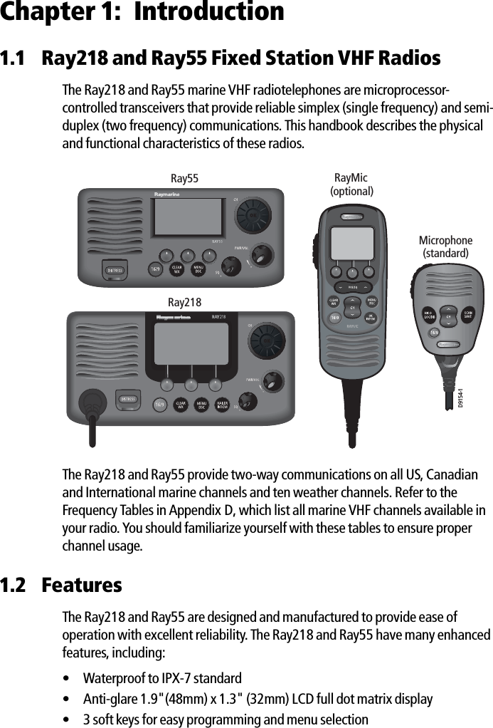 Chapter 1: Introduction1.1 Ray218 and Ray55 Fixed Station VHF RadiosThe Ray218 and Ray55 marine VHF radiotelephones are microprocessor-controlled transceivers that provide reliable simplex (single frequency) and semi-duplex (two frequency) communications. This handbook describes the physical and functional characteristics of these radios.            The Ray218 and Ray55 provide two-way communications on all US, Canadian and International marine channels and ten weather channels. Refer to the Frequency Tables in Appendix D, which list all marine VHF channels available in your radio. You should familiarize yourself with these tables to ensure proper channel usage.1.2 FeaturesThe Ray218 and Ray55 are designed and manufactured to provide ease of operation with excellent reliability. The Ray218 and Ray55 have many enhanced features, including:• Waterproof to IPX-7 standard • Anti-glare 1.9&quot;(48mm) x 1.3&quot; (32mm) LCD full dot matrix display• 3 soft keys for easy programming and menu selectionD9154-1Ray55Microphone(standard)RayMic(optional)Ray218