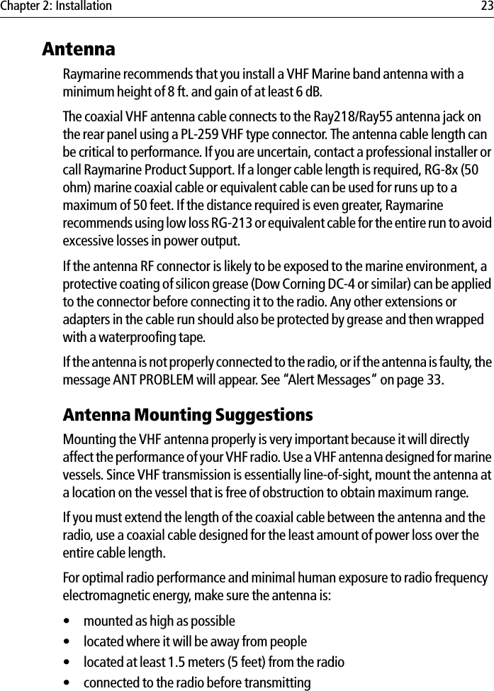 Chapter 2: Installation 23AntennaRaymarine recommends that you install a VHF Marine band antenna with a minimum height of 8 ft. and gain of at least 6 dB. The coaxial VHF antenna cable connects to the Ray218/Ray55 antenna jack on the rear panel using a PL-259 VHF type connector. The antenna cable length can be critical to performance. If you are uncertain, contact a professional installer or call Raymarine Product Support. If a longer cable length is required, RG-8x (50 ohm) marine coaxial cable or equivalent cable can be used for runs up to a maximum of 50 feet. If the distance required is even greater, Raymarine recommends using low loss RG-213 or equivalent cable for the entire run to avoid excessive losses in power output.If the antenna RF connector is likely to be exposed to the marine environment, a protective coating of silicon grease (Dow Corning DC-4 or similar) can be applied to the connector before connecting it to the radio. Any other extensions or adapters in the cable run should also be protected by grease and then wrapped with a waterproofing tape.If the antenna is not properly connected to the radio, or if the antenna is faulty, the message ANT PROBLEM will appear. See “Alert Messages“ on page 33.Antenna Mounting SuggestionsMounting the VHF antenna properly is very important because it will directly affect the performance of your VHF radio. Use a VHF antenna designed for marine vessels. Since VHF transmission is essentially line-of-sight, mount the antenna at a location on the vessel that is free of obstruction to obtain maximum range.If you must extend the length of the coaxial cable between the antenna and the radio, use a coaxial cable designed for the least amount of power loss over the entire cable length.For optimal radio performance and minimal human exposure to radio frequency electromagnetic energy, make sure the antenna is:• mounted as high as possible• located where it will be away from people• located at least 1.5 meters (5 feet) from the radio• connected to the radio before transmitting