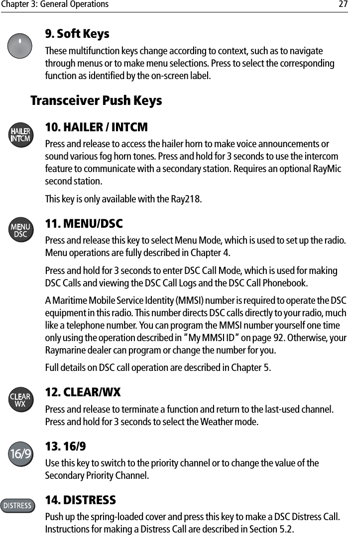 Chapter 3: General Operations 279. Soft Keys These multifunction keys change according to context, such as to navigate through menus or to make menu selections. Press to select the corresponding function as identified by the on-screen label.Transceiver Push Keys10. HAILER / INTCM Press and release to access the hailer horn to make voice announcements or sound various fog horn tones. Press and hold for 3 seconds to use the intercom feature to communicate with a secondary station. Requires an optional RayMic second station. This key is only available with the Ray218.11. MENU/DSCPress and release this key to select Menu Mode, which is used to set up the radio. Menu operations are fully described in Chapter 4.Press and hold for 3 seconds to enter DSC Call Mode, which is used for making DSC Calls and viewing the DSC Call Logs and the DSC Call Phonebook.A Maritime Mobile Service Identity (MMSI) number is required to operate the DSC equipment in this radio. This number directs DSC calls directly to your radio, much like a telephone number. You can program the MMSI number yourself one time only using the operation described in “My MMSI ID“ on page 92. Otherwise, your Raymarine dealer can program or change the number for you. Full details on DSC call operation are described in Chapter 5.12. CLEAR/WXPress and release to terminate a function and return to the last-used channel. Press and hold for 3 seconds to select the Weather mode.13. 16/9  Use this key to switch to the priority channel or to change the value of the Secondary Priority Channel.14. DISTRESSPush up the spring-loaded cover and press this key to make a DSC Distress Call. Instructions for making a Distress Call are described in Section 5.2.