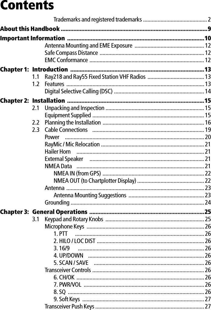 ContentsTrademarks and registered trademarks ............................................ 2About this Handbook .............................................................................................9Important Information .......................................................................................10Antenna Mounting and EME Exposure  ................................................12Safe Compass Distance ........................................................................12EMC Conformance ...............................................................................12Chapter 1: Introduction  .....................................................................................131.1 Ray218 and Ray55 Fixed Station VHF Radios .......................................131.2 Features ............................................................................................... 13Digital Selective Calling (DSC) .............................................................. 14Chapter 2: Installation .......................................................................................152.1 Unpacking and Inspection .................................................................... 15Equipment Supplied ............................................................................. 152.2 Planning the Installation ......................................................................162.3 Cable Connections  ............................................................................. 19Power   ................................................................................................ 20RayMic / Mic Relocation ....................................................................... 21Hailer Horn   ........................................................................................21External Speaker   ...............................................................................21NMEA Data  ........................................................................................21NMEA IN (from GPS) ......................................................................22NMEA OUT (to Chartplotter Display) .............................................. 22Antenna ............................................................................................... 23Antenna Mounting Suggestions .................................................... 23Grounding ............................................................................................24Chapter 3: General Operations .........................................................................253.1 Keypad and Rotary Knobs .................................................................... 25Microphone Keys  .................................................................................261. PTT  .........................................................................................262. HILO / LOC DIST ..........................................................................263. 16/9  .......................................................................................264. UP/DOWN  ................................................................................ 265. SCAN / SAVE   ............................................................................ 26Transceiver Controls ............................................................................. 266. CH/OK ........................................................................................267. PWR/VOL  ................................................................................... 268. SQ ..............................................................................................269. Soft Keys  .................................................................................... 27Transceiver Push Keys ...........................................................................27