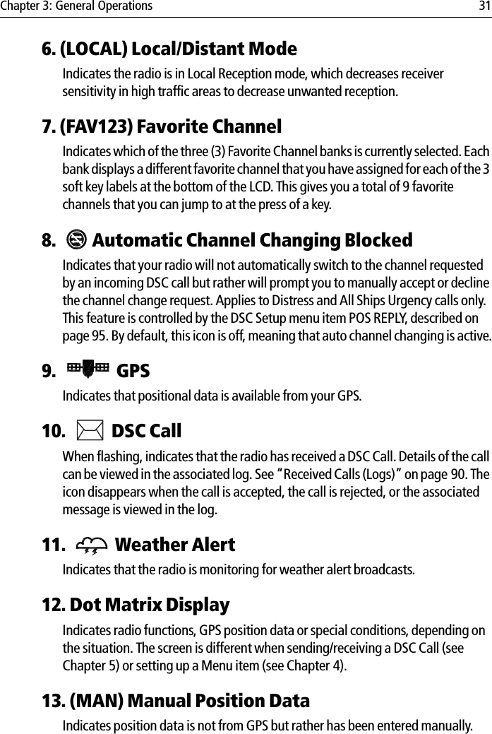 Chapter 3: General Operations 316. (LOCAL) Local/Distant ModeIndicates the radio is in Local Reception mode, which decreases receiver sensitivity in high traffic areas to decrease unwanted reception.7. (FAV123) Favorite ChannelIndicates which of the three (3) Favorite Channel banks is currently selected. Each bank displays a different favorite channel that you have assigned for each of the 3 soft key labels at the bottom of the LCD. This gives you a total of 9 favorite channels that you can jump to at the press of a key.8.  Automatic Channel Changing BlockedIndicates that your radio will not automatically switch to the channel requested by an incoming DSC call but rather will prompt you to manually accept or decline the channel change request. Applies to Distress and All Ships Urgency calls only. This feature is controlled by the DSC Setup menu item POS REPLY, described on page 95. By default, this icon is off, meaning that auto channel changing is active.9.  GPSIndicates that positional data is available from your GPS. 10.  DSC Call When flashing, indicates that the radio has received a DSC Call. Details of the call can be viewed in the associated log. See “Received Calls (Logs)” on page 90. The icon disappears when the call is accepted, the call is rejected, or the associated message is viewed in the log.11.  Weather AlertIndicates that the radio is monitoring for weather alert broadcasts. 12. Dot Matrix DisplayIndicates radio functions, GPS position data or special conditions, depending on the situation. The screen is different when sending/receiving a DSC Call (see Chapter 5) or setting up a Menu item (see Chapter 4).13. (MAN) Manual Position DataIndicates position data is not from GPS but rather has been entered manually.