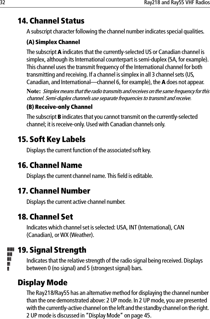 32 Ray218 and Ray55 VHF Radios14. Channel StatusA subscript character following the channel number indicates special qualities.(A) Simplex ChannelThe subscript A indicates that the currently-selected US or Canadian channel is simplex, although its International counterpart is semi-duplex (5A, for example). This channel uses the transmit frequency of the International channel for both transmitting and receiving. If a channel is simplex in all 3 channel sets (US, Canadian, and International—channel 6, for example), the A does not appear.Note:  Simplex means that the radio transmits and receives on the same frequency for this channel. Semi-duplex channels use separate frequencies to transmit and receive.(B) Receive-only ChannelThe subscript B indicates that you cannot transmit on the currently-selected channel; it is receive-only. Used with Canadian channels only.15. Soft Key LabelsDisplays the current function of the associated soft key.16. Channel NameDisplays the current channel name. This field is editable.17. Channel NumberDisplays the current active channel number.18. Channel SetIndicates which channel set is selected: USA, INT (International), CAN (Canadian), or WX (Weather).19. Signal StrengthIndicates that the relative strength of the radio signal being received. Displays between 0 (no signal) and 5 (strongest signal) bars.Display ModeThe Ray218/Ray55 has an alternative method for displaying the channel number than the one demonstrated above: 2 UP mode. In 2 UP mode, you are presented with the currently-active channel on the left and the standby channel on the right. 2 UP mode is discussed in “Display Mode” on page 45.